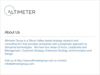 About Us

Altimeter Group is a Silicon Valley-based strategy research and
consulting ﬁrm that provides companies with a pragmatic approach to
disruptive technologies. We have four areas of focus: Leadership and
Management, Customer Strategy, Enterprise Strategy, and Innovation and
Design.

Visit us at http://www.altimetergroup.com or contact
info@altimetergroup.com.
 