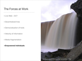 The Forces at Work

‣ Live Web - 24/7


‣ Decentralized lives


‣ Democratization of tools


‣ Velocity of information


‣ Media fragmentation


‣ Empowered individuals




                             http://www.ﬂickr.com/photos/44799719@N00/330191406/
 