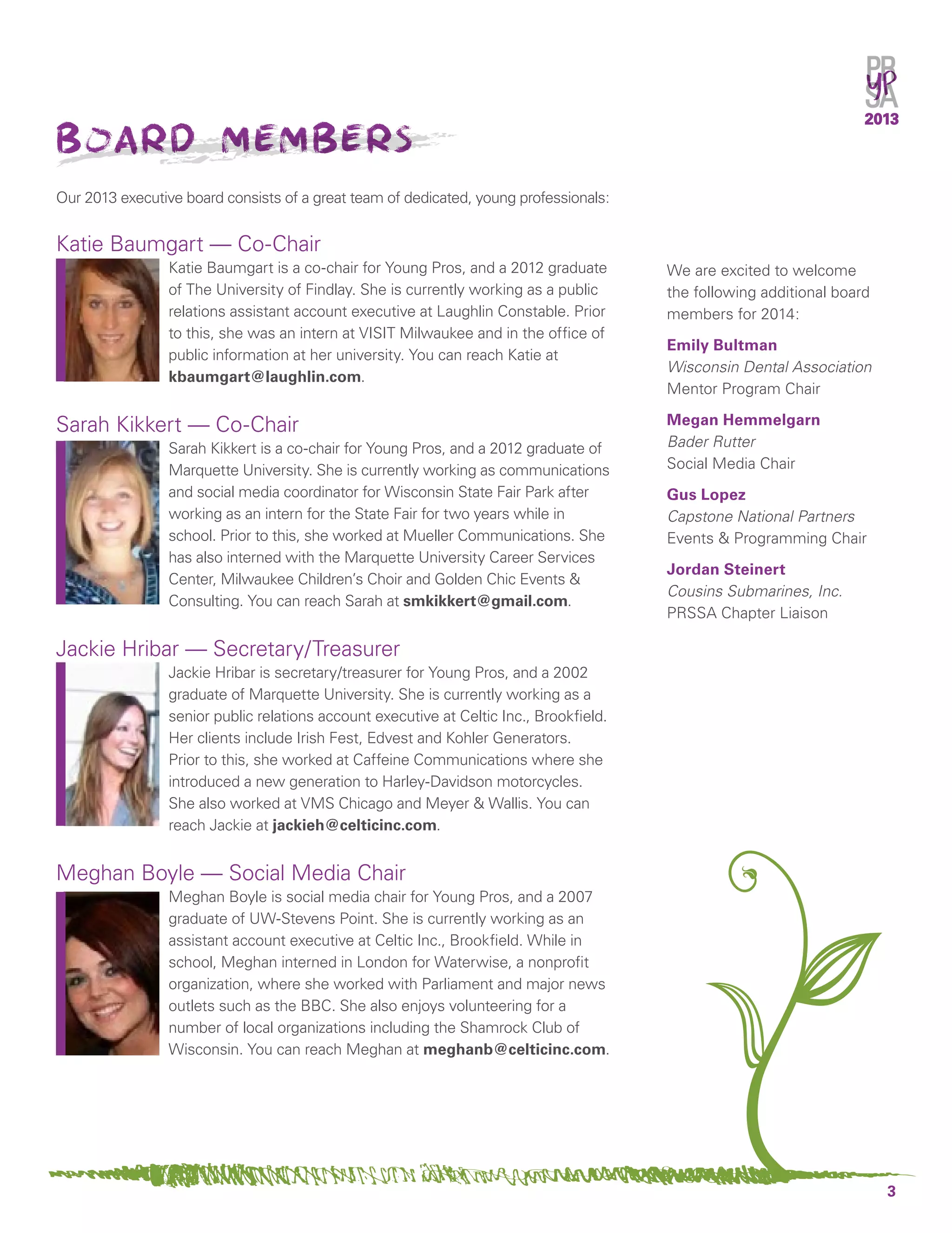 3
2013
Board members
Our 2013 executive board consists of a great team of dedicated, young professionals:
Katie Baumgart — Co-Chair
Katie Baumgart is a co-chair for Young Pros, and a 2012 graduate
of The University of Findlay. She is currently working as a public
relations assistant account executive at Laughlin Constable. Prior
to this, she was an intern at VISIT Milwaukee and in the office of
public information at her university. You can reach Katie at
kbaumgart@laughlin.com.
Sarah Kikkert — Co-Chair
Sarah Kikkert is a co-chair for Young Pros, and a 2012 graduate of
Marquette University. She is currently working as communications
and social media coordinator for Wisconsin State Fair Park after
working as an intern for the State Fair for two years while in
school. Prior to this, she worked at Mueller Communications. She
has also interned with the Marquette University Career Services
Center, Milwaukee Children’s Choir and Golden Chic Events &
Consulting. You can reach Sarah at smkikkert@gmail.com.
Jackie Hribar — Secretary/Treasurer
Jackie Hribar is secretary/treasurer for Young Pros, and a 2002
graduate of Marquette University. She is currently working as a
senior public relations account executive at Celtic Inc., Brookfield.
Her clients include Irish Fest, Edvest and Kohler Generators.
Prior to this, she worked at Caffeine Communications where she
introduced a new generation to Harley-Davidson motorcycles.
She also worked at VMS Chicago and Meyer & Wallis. You can
reach Jackie at jackieh@celticinc.com.
Meghan Boyle — Social Media Chair
Meghan Boyle is social media chair for Young Pros, and a 2007
graduate of UW-Stevens Point. She is currently working as an
assistant account executive at Celtic Inc., Brookfield. While in
school, Meghan interned in London for Waterwise, a nonprofit
organization, where she worked with Parliament and major news
outlets such as the BBC. She also enjoys volunteering for a
number of local organizations including the Shamrock Club of
Wisconsin. You can reach Meghan at meghanb@celticinc.com.
We are excited to welcome
the following additional board
members for 2014:
Emily Bultman
Wisconsin Dental Association
Mentor Program Chair
Megan Hemmelgarn
Bader Rutter
Social Media Chair
Gus Lopez
Capstone National Partners
Events & Programming Chair
Jordan Steinert
Cousins Submarines, Inc.
PRSSA Chapter Liaison
 