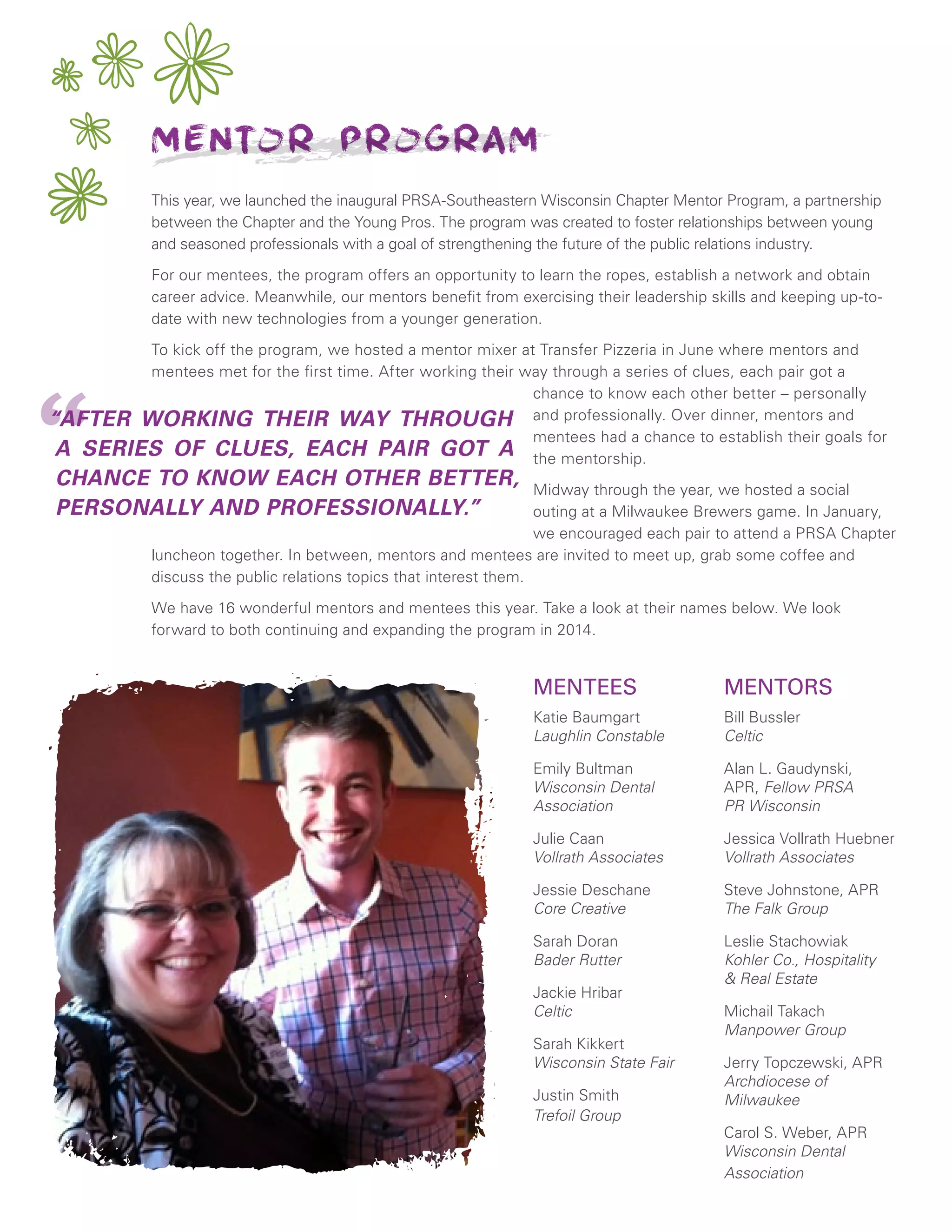 This year, we launched the inaugural PRSA-Southeastern Wisconsin Chapter Mentor Program, a partnership
between the Chapter and the Young Pros. The program was created to foster relationships between young
and seasoned professionals with a goal of strengthening the future of the public relations industry.
For our mentees, the program offers an opportunity to learn the ropes, establish a network and obtain
career advice. Meanwhile, our mentors benefit from exercising their leadership skills and keeping up-to-
date with new technologies from a younger generation.
To kick off the program, we hosted a mentor mixer at Transfer Pizzeria in June where mentors and
mentees met for the first time. After working their way through a series of clues, each pair got a
chance to know each other better – personally
and professionally. Over dinner, mentors and
mentees had a chance to establish their goals for
the mentorship.
Midway through the year, we hosted a social
outing at a Milwaukee Brewers game. In January,
we encouraged each pair to attend a PRSA Chapter
luncheon together. In between, mentors and mentees are invited to meet up, grab some coffee and
discuss the public relations topics that interest them.
We have 16 wonderful mentors and mentees this year. Take a look at their names below. We look
forward to both continuing and expanding the program in 2014.
MENTEES
Katie Baumgart
Laughlin Constable
Emily Bultman
Wisconsin Dental
Association
Julie Caan
Vollrath Associates
Jessie Deschane
Core Creative
Sarah Doran
Bader Rutter
Jackie Hribar
Celtic
Sarah Kikkert
Wisconsin State Fair
Justin Smith
Trefoil Group
Mentor Program
MENTORS
Bill Bussler
Celtic
Alan L. Gaudynski,
APR, Fellow PRSA
PR Wisconsin
Jessica Vollrath Huebner
Vollrath Associates
Steve Johnstone, APR
The Falk Group
Leslie Stachowiak
Kohler Co., Hospitality
& Real Estate
Michail Takach
Manpower Group
Jerry Topczewski, APR
Archdiocese of
Milwaukee
Carol S. Weber, APR
Wisconsin Dental
Association
““AFTER WORKING THEIR WAY THROUGH
A SERIES OF CLUES, EACH PAIR GOT A
CHANCE TO KNOW EACH OTHER BETTER,
PERSONALLY AND PROFESSIONALLY.”
 