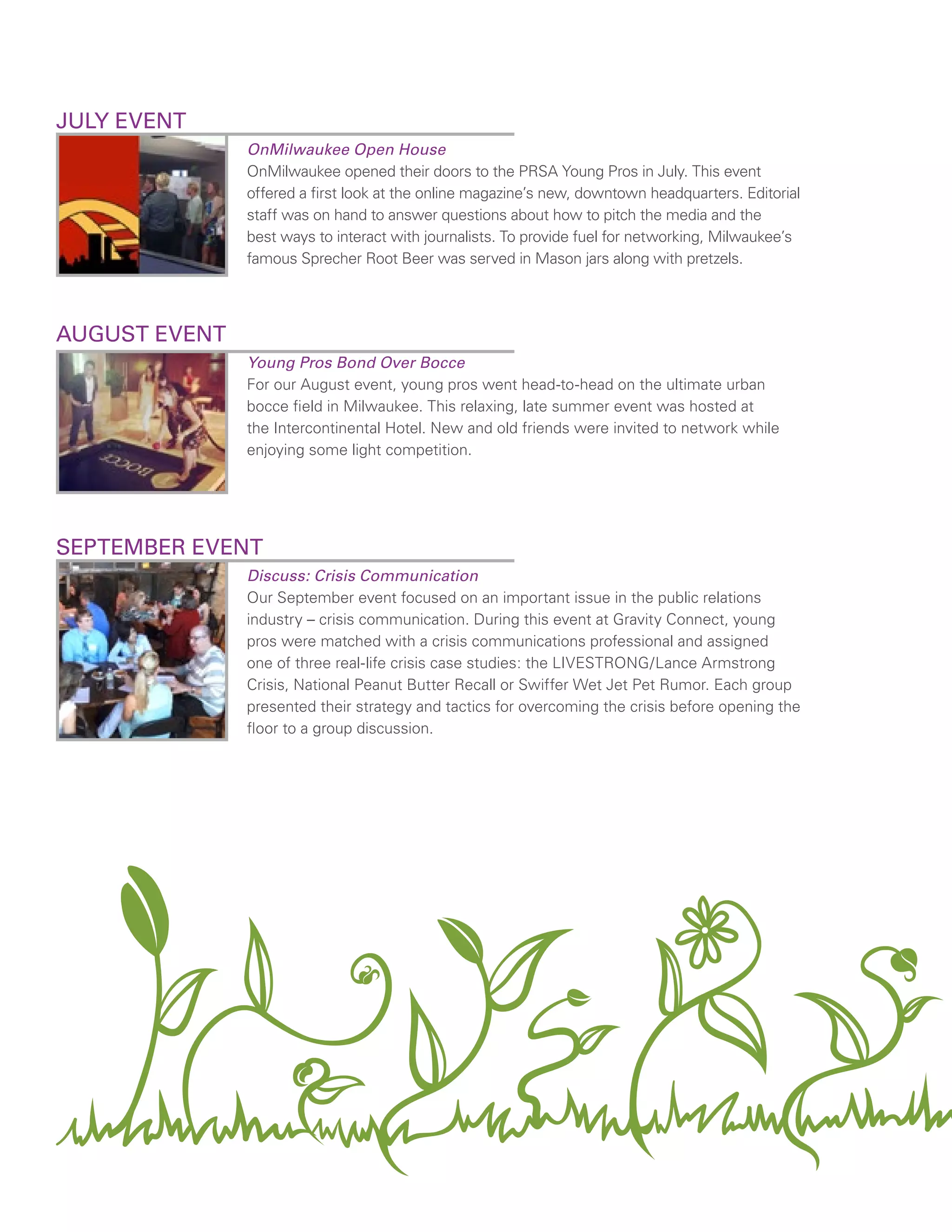 JULY EVENT
OnMilwaukee Open House
OnMilwaukee opened their doors to the PRSA Young Pros in July. This event
offered a first look at the online magazine’s new, downtown headquarters. Editorial
staff was on hand to answer questions about how to pitch the media and the
best ways to interact with journalists. To provide fuel for networking, Milwaukee’s
famous Sprecher Root Beer was served in Mason jars along with pretzels.
AUGUST EVENT
Young Pros Bond Over Bocce
For our August event, young pros went head-to-head on the ultimate urban
bocce field in Milwaukee. This relaxing, late summer event was hosted at
the Intercontinental Hotel. New and old friends were invited to network while
enjoying some light competition.
SEPTEMBER EVENT
Discuss: Crisis Communication
Our September event focused on an important issue in the public relations
industry – crisis communication. During this event at Gravity Connect, young
pros were matched with a crisis communications professional and assigned
one of three real-life crisis case studies: the LIVESTRONG/Lance Armstrong
Crisis, National Peanut Butter Recall or Swiffer Wet Jet Pet Rumor. Each group
presented their strategy and tactics for overcoming the crisis before opening the
floor to a group discussion.
 