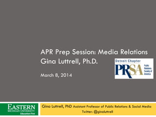 APR Prep Session: Media Relations
Gina Luttrell, Ph.D.
March 8, 2014

Gina Luttrell, PhD Assistant Professor of Public Relations & Social Media
Twitter: @ginaluttrell

 