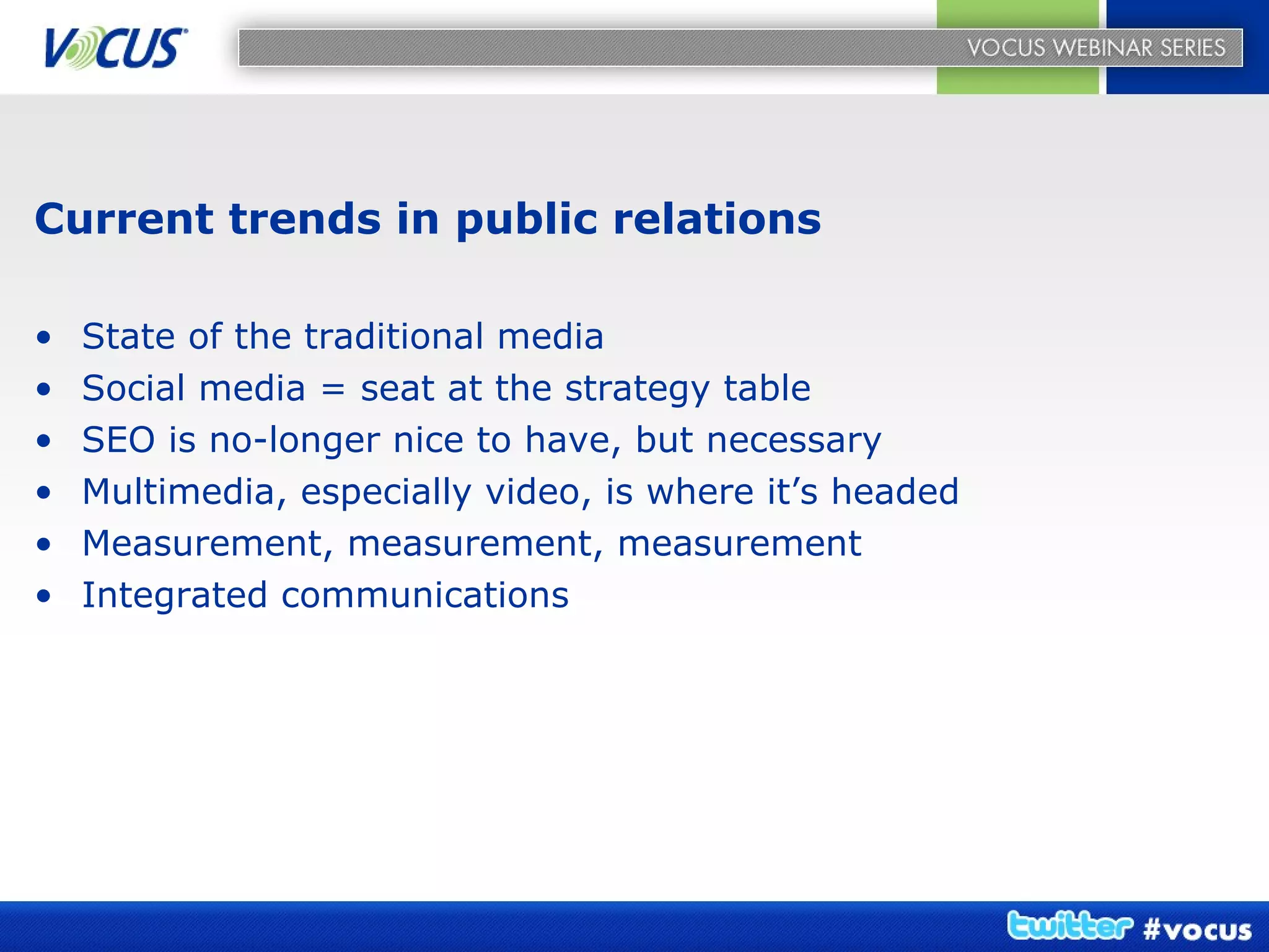 Current trends in public relations State of the traditional media Social media = seat at the strategy table SEO is no-longer nice to have, but necessary Multimedia, especially video, is where it’s headed Measurement, measurement, measurement Integrated communications 