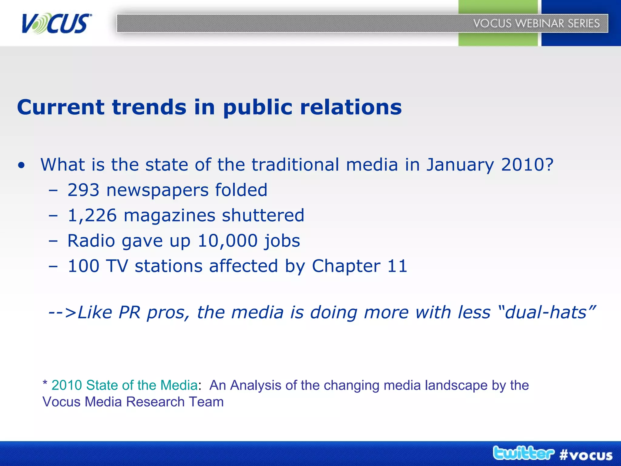 Current trends in public relations What is the state of the traditional media in January 2010? 293 newspapers folded 1,226 magazines shuttered Radio gave up 10,000 jobs 100 TV stations affected by Chapter 11 -->Like PR pros, the media is doing more with less “dual-hats” *   2010 State of the Media :  An Analysis of the changing media landscape by the Vocus Media Research Team 