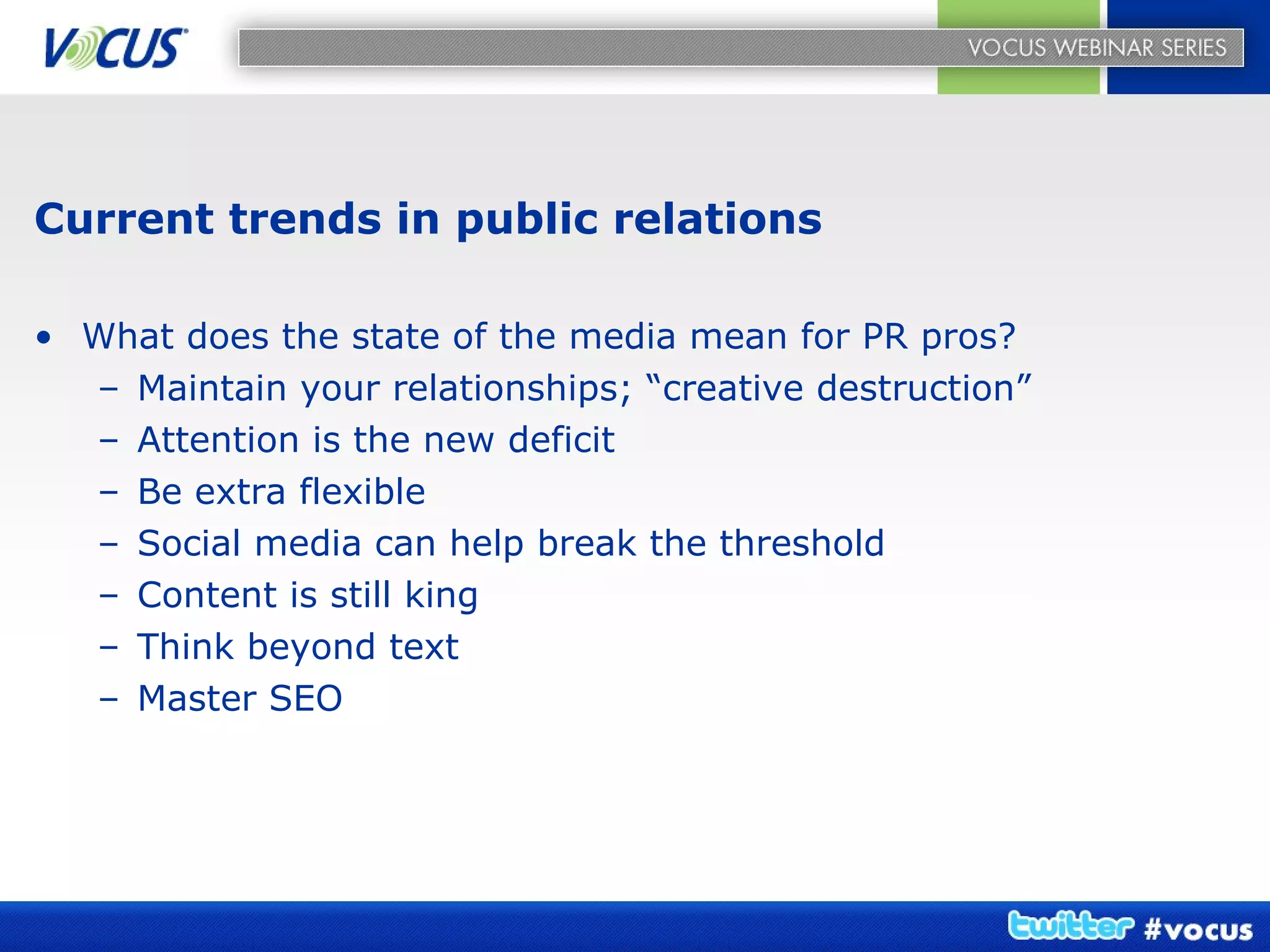 Current trends in public relations What does the state of the media mean for PR pros? Maintain your relationships; “creative destruction” Attention is the new deficit Be extra flexible Social media can help break the threshold Content is still king Think beyond text Master SEO 