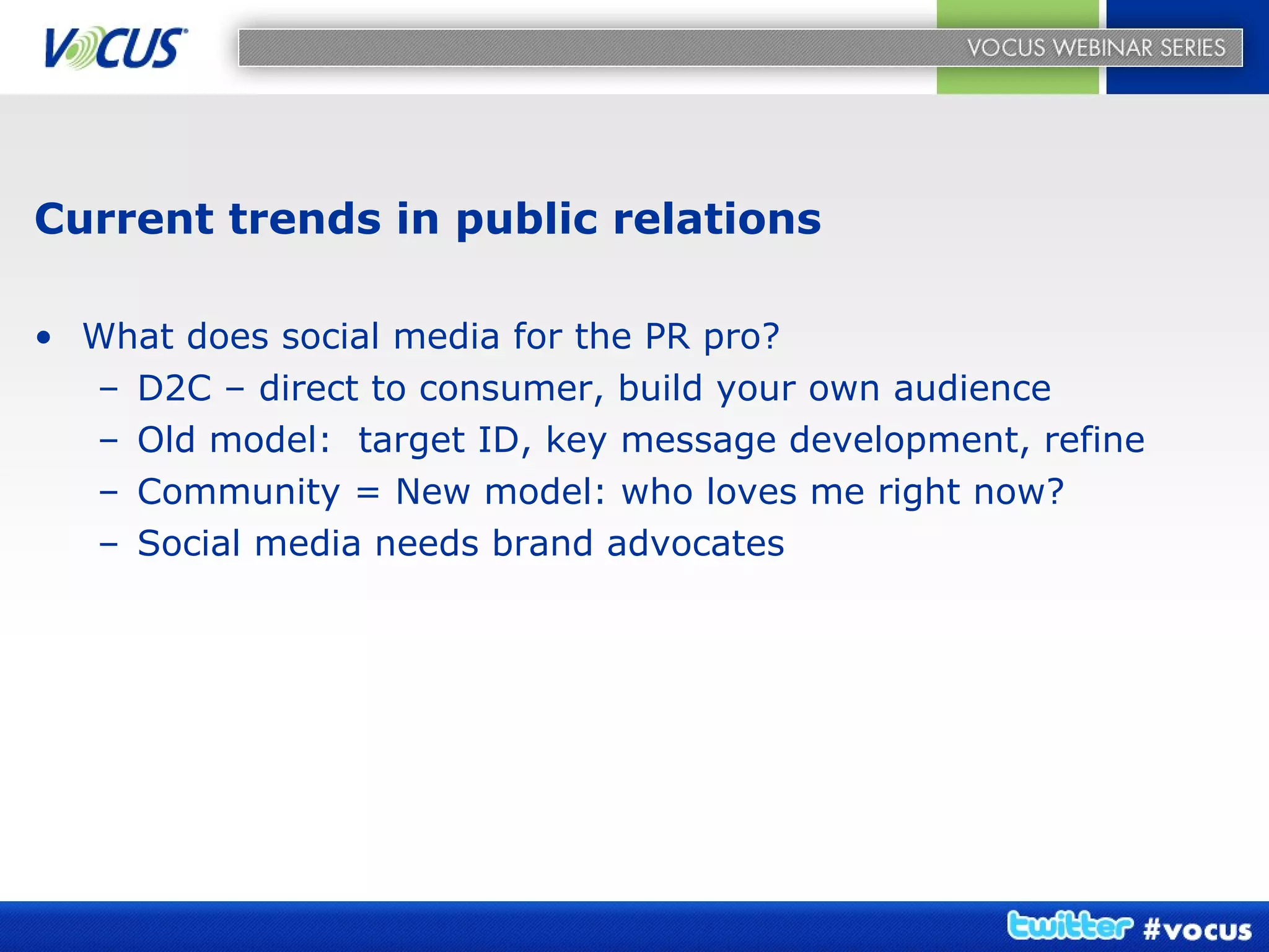 Current trends in public relations What does social media for the PR pro? D2C – direct to consumer, build your own audience Old model:  target ID, key message development, refine Community = New model: who loves me right now? Social media needs brand advocates 