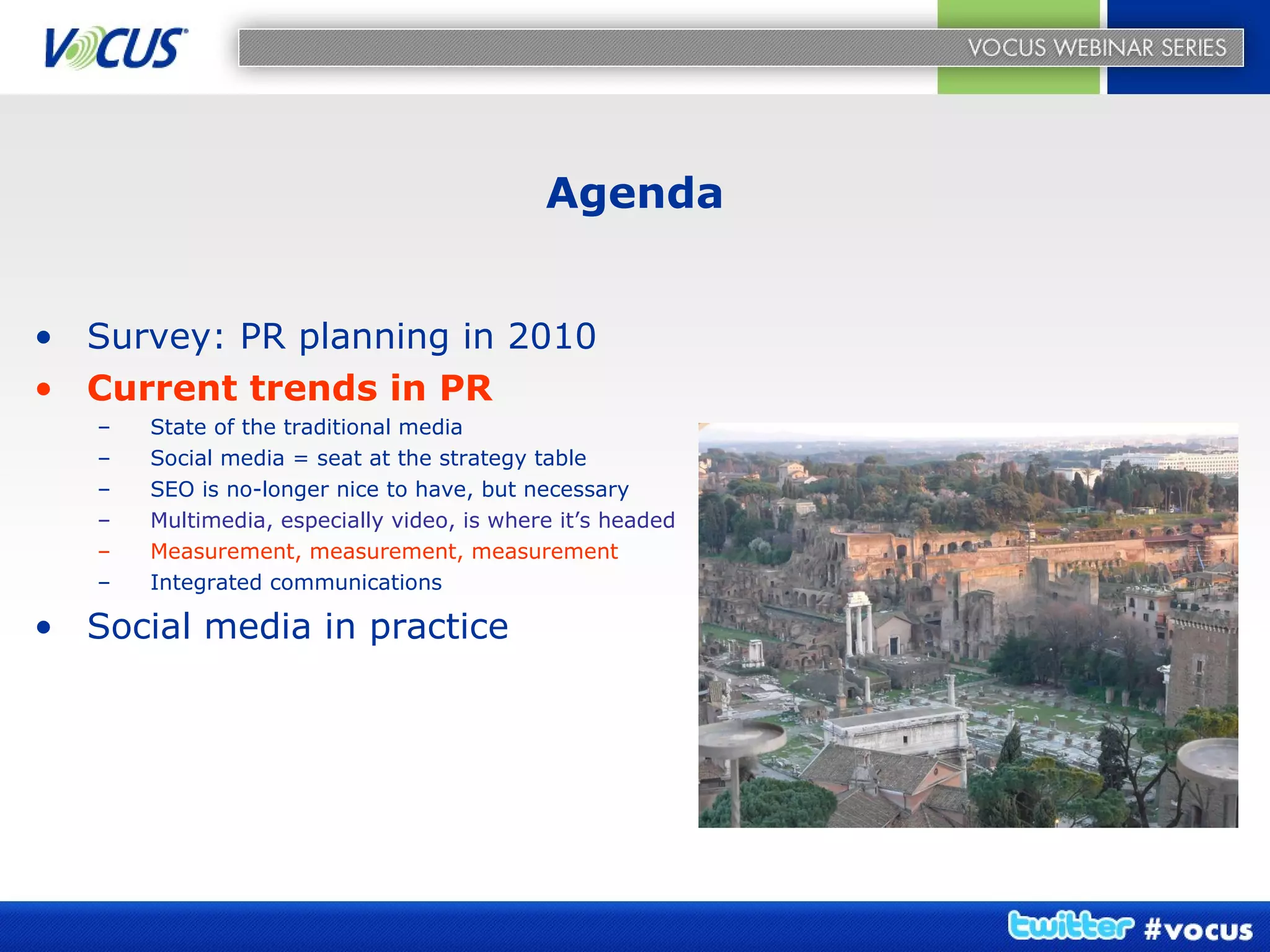 Agenda Survey: PR planning in 2010 Current trends in PR State of the traditional media Social media = seat at the strategy table SEO is no-longer nice to have, but necessary Multimedia, especially video, is where it’s headed Measurement, measurement, measurement Integrated communications Social media in practice   