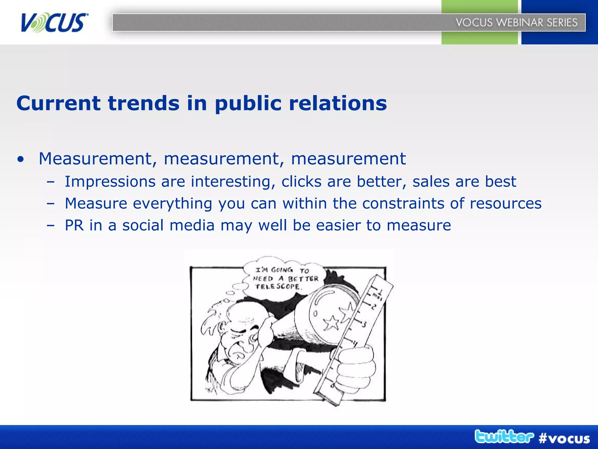 Current trends in public relations Measurement, measurement, measurement Impressions are interesting, clicks are better, sales are best Measure everything you can within the constraints of resources PR in a social media may well be easier to measure 