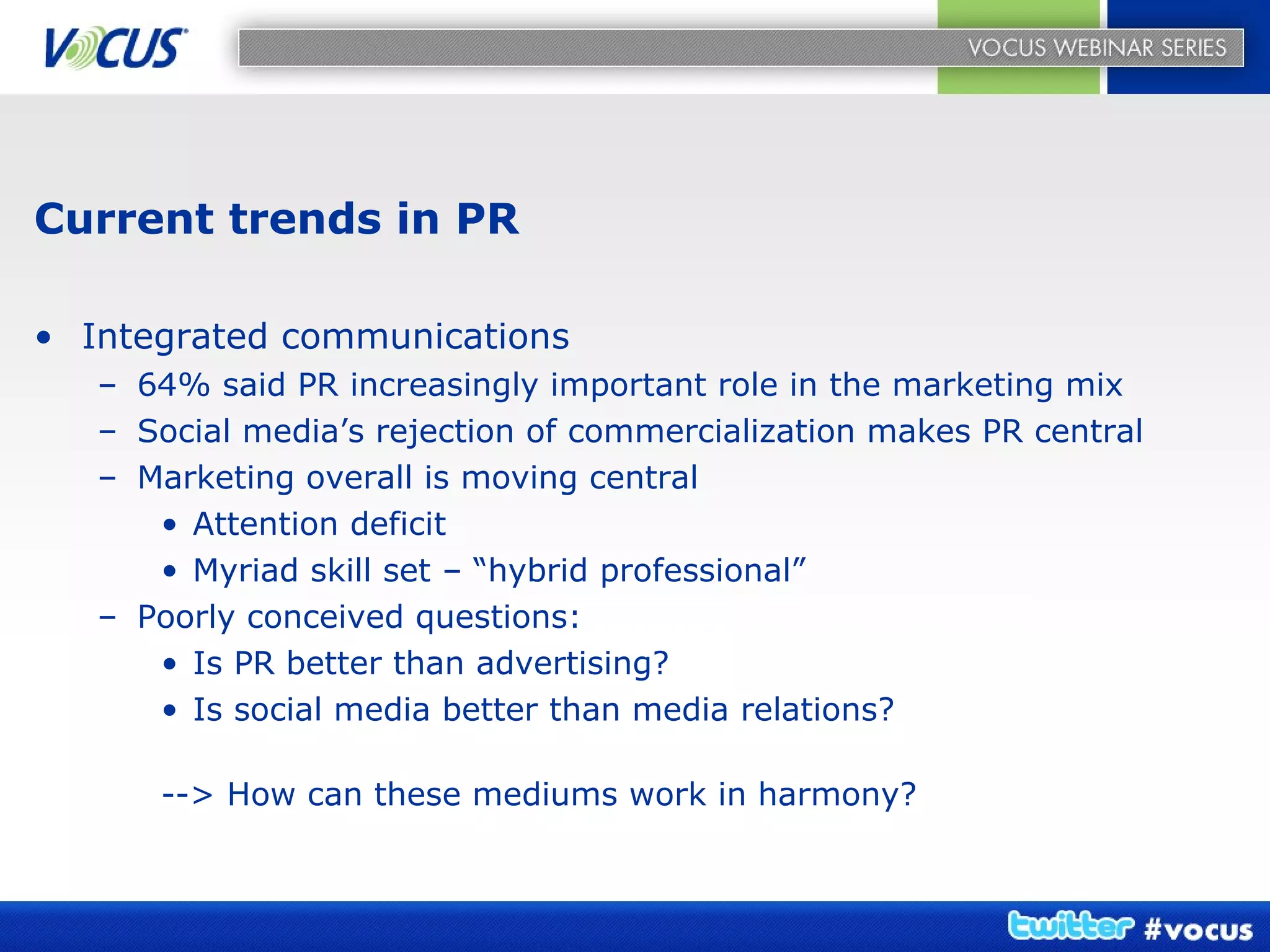 Current trends in PR Integrated communications 64% said PR increasingly important role in the marketing mix Social media’s rejection of commercialization makes PR central Marketing overall is moving central Attention deficit Myriad skill set – “hybrid professional” Poorly conceived questions: Is PR better than advertising? Is social media better than media relations? --> How can these mediums work in harmony? 
