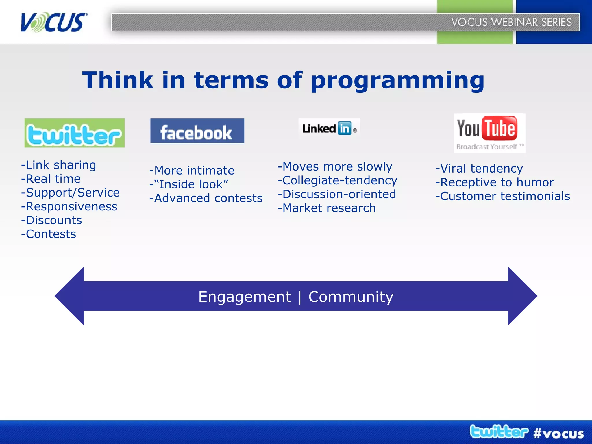 Think in terms of programming -Link sharing -Real time -Support/Service -Responsiveness -Discounts -Contests -More intimate -“Inside look” -Advanced contests -Moves more slowly -Collegiate-tendency -Discussion-oriented -Market research -Viral tendency -Receptive to humor -Customer testimonials Engagement | Community 