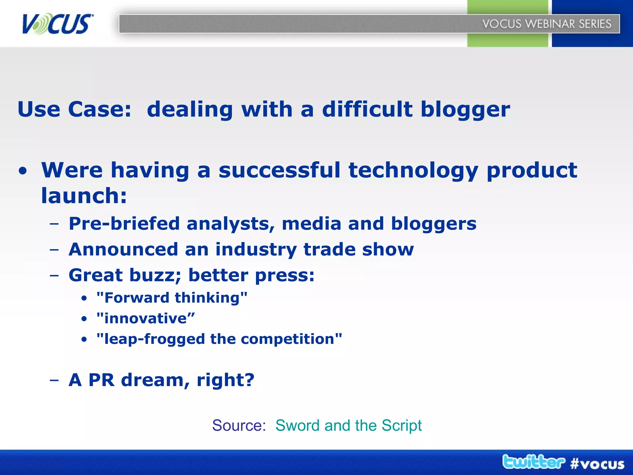 Use Case:  dealing with a difficult blogger Were having a successful technology product launch: Pre-briefed analysts, media and bloggers Announced an industry trade show Great buzz; better press: "Forward thinking"  "innovative” "leap-frogged the competition"  A PR dream, right? Source:  Sword and the Script 