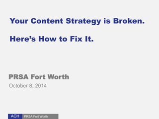 Your Content Strategy is Broken. 
Here’s How to Fix It. 
PRSA Fort Worth 
October 8, 2014 
ACH 
PRSA Fort Worth 
 