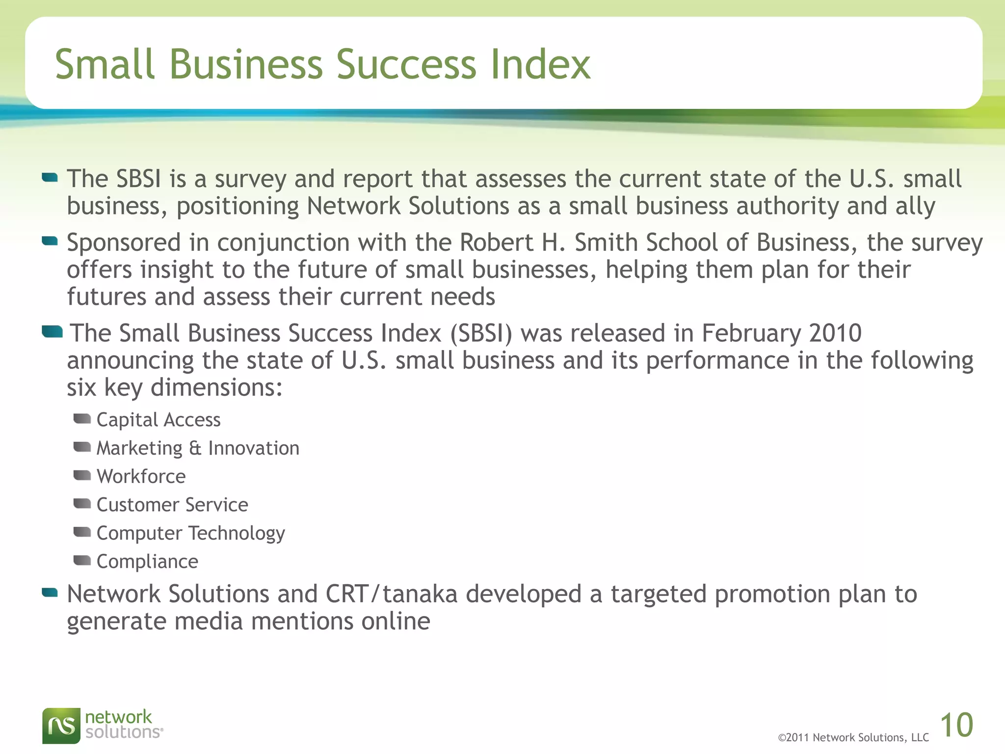 ©2011 Network Solutions, LLC 10
Small Business Success Index
The SBSI is a survey and report that assesses the current state of the U.S. small
business, positioning Network Solutions as a small business authority and ally
Sponsored in conjunction with the Robert H. Smith School of Business, the survey
offers insight to the future of small businesses, helping them plan for their
futures and assess their current needs
The Small Business Success Index (SBSI) was released in February 2010
announcing the state of U.S. small business and its performance in the following
six key dimensions:
Capital Access
Marketing & Innovation
Workforce
Customer Service
Computer Technology
Compliance
Network Solutions and CRT/tanaka developed a targeted promotion plan to
generate media mentions online
 