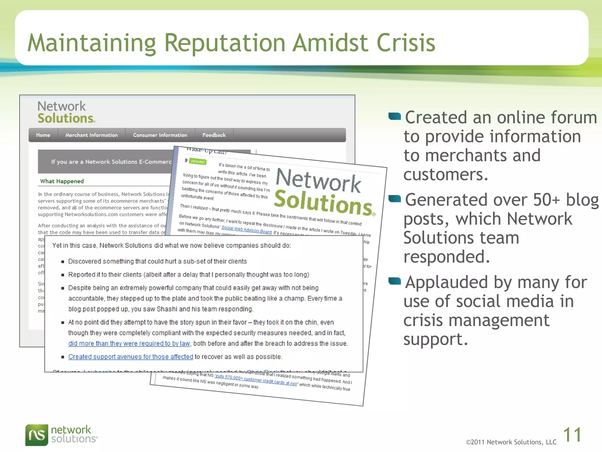 ©2011 Network Solutions, LLC 11
Maintaining Reputation Amidst Crisis
Created an online forum
to provide information
to merchants and
customers.
Generated over 50+ blog
posts, which Network
Solutions team
responded.
Applauded by many for
use of social media in
crisis management
support.
 