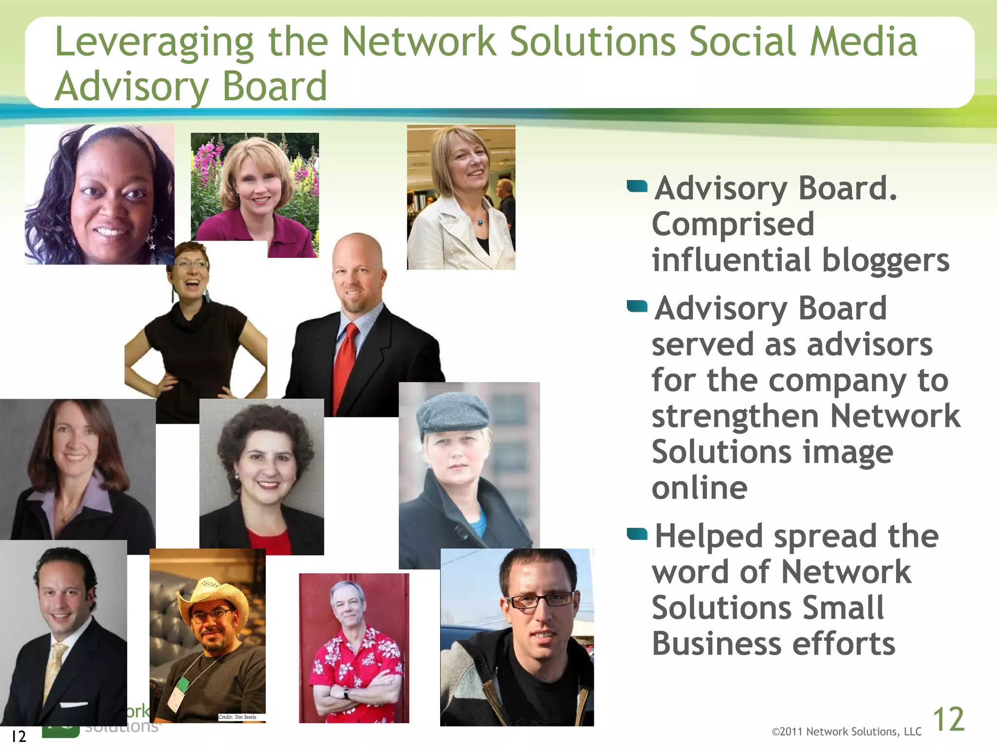 ©2011 Network Solutions, LLC 12
Leveraging the Network Solutions Social Media
Advisory Board
Advisory Board.
Comprised
influential bloggers
Advisory Board
served as advisors
for the company to
strengthen Network
Solutions image
online
Helped spread the
word of Network
Solutions Small
Business efforts
12
 
