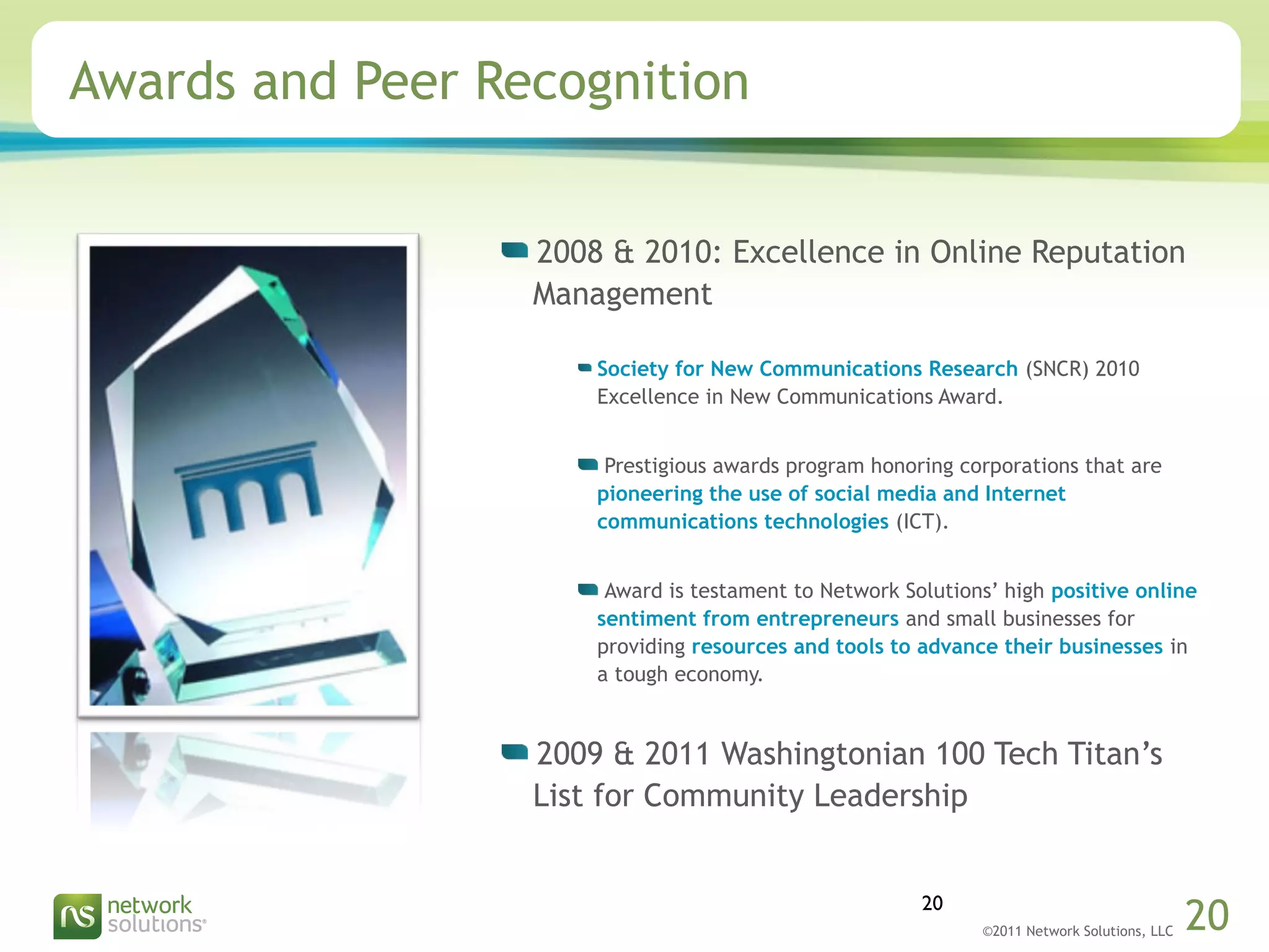 ©2011 Network Solutions, LLC 20
Awards and Peer Recognition
2008 & 2010: Excellence in Online Reputation
Management
Society for New Communications Research (SNCR) 2010
Excellence in New Communications Award.
Prestigious awards program honoring corporations that are
pioneering the use of social media and Internet
communications technologies (ICT).
Award is testament to Network Solutions’ high positive online
sentiment from entrepreneurs and small businesses for
providing resources and tools to advance their businesses in
a tough economy.
2009 & 2011 Washingtonian 100 Tech Titan’s
List for Community Leadership
20
 