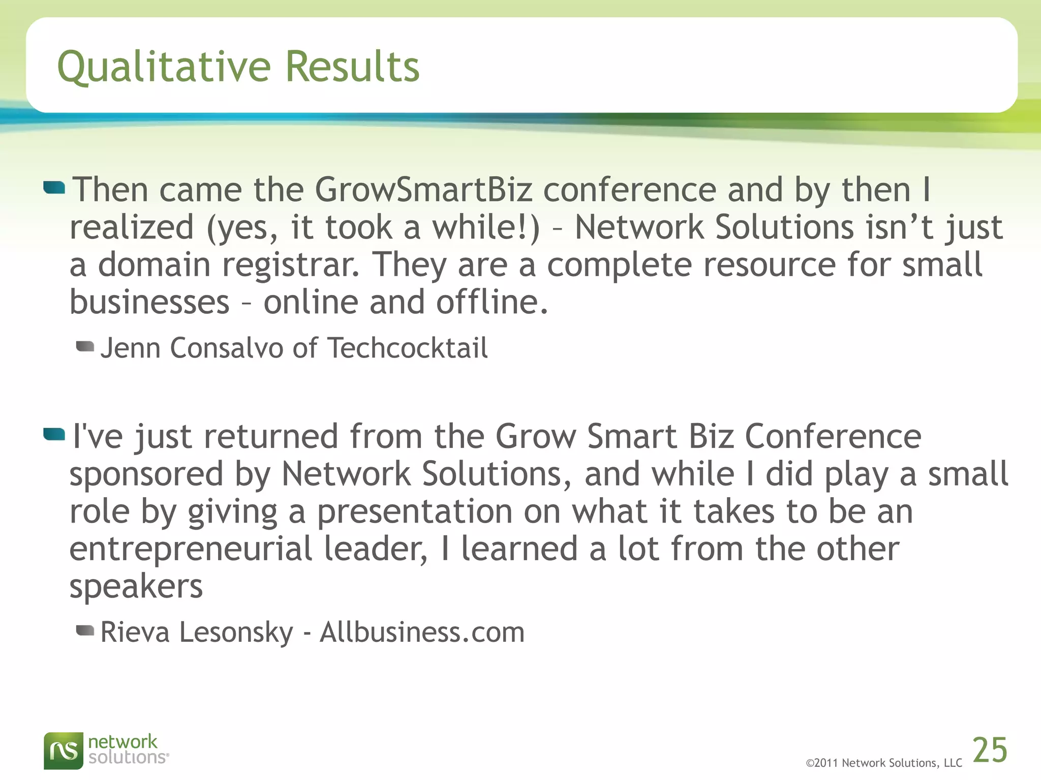 ©2011 Network Solutions, LLC 25
Qualitative Results
Then came the GrowSmartBiz conference and by then I
realized (yes, it took a while!) – Network Solutions isn’t just
a domain registrar. They are a complete resource for small
businesses – online and offline.
Jenn Consalvo of Techcocktail
I've just returned from the Grow Smart Biz Conference
sponsored by Network Solutions, and while I did play a small
role by giving a presentation on what it takes to be an
entrepreneurial leader, I learned a lot from the other
speakers
Rieva Lesonsky - Allbusiness.com
 