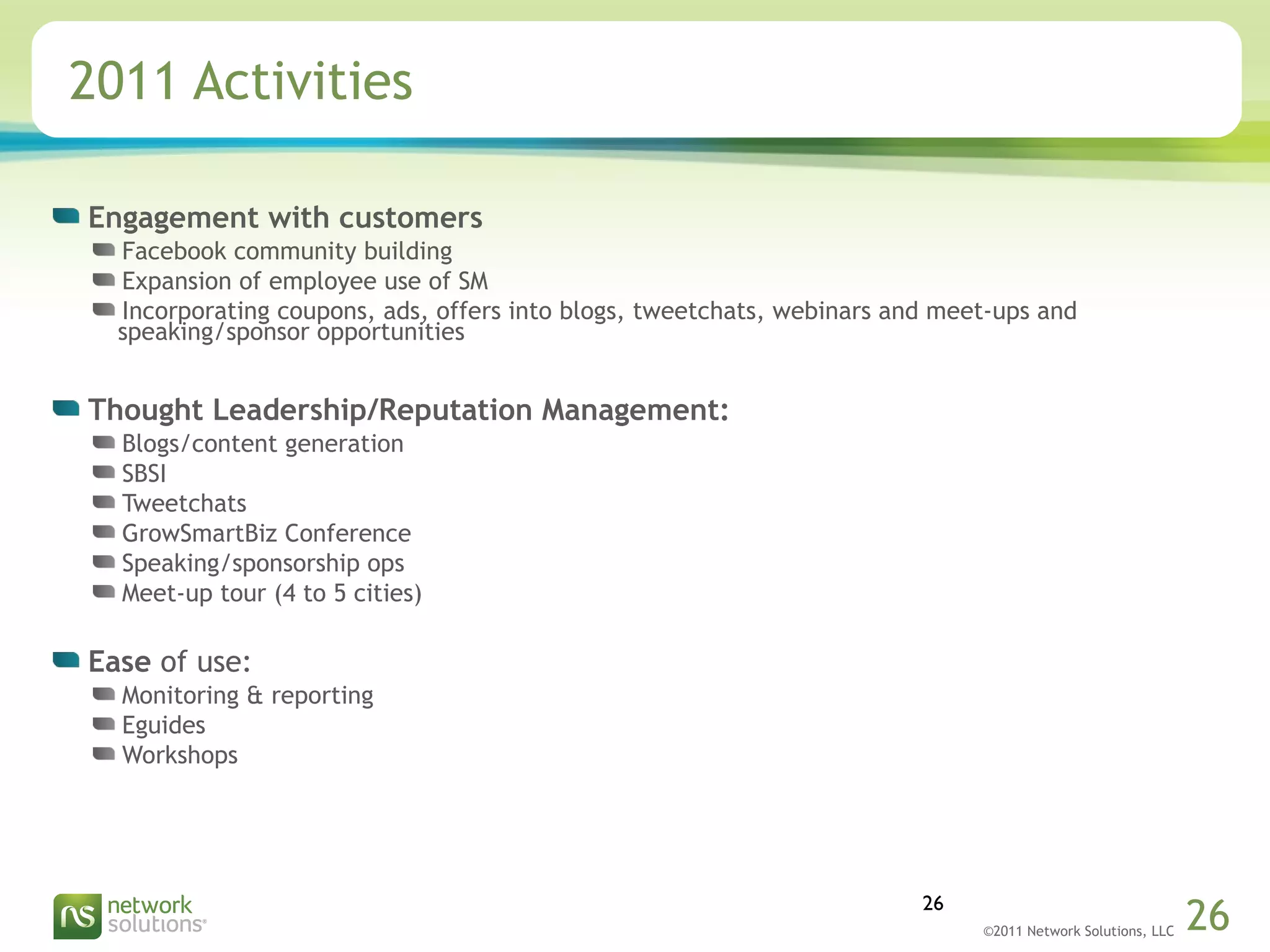 ©2011 Network Solutions, LLC 26
2011 Activities
Engagement with customers
Facebook community building
Expansion of employee use of SM
Incorporating coupons, ads, offers into blogs, tweetchats, webinars and meet-ups and
speaking/sponsor opportunities
Thought Leadership/Reputation Management:
Blogs/content generation
SBSI
Tweetchats
GrowSmartBiz Conference
Speaking/sponsorship ops
Meet-up tour (4 to 5 cities)
Ease of use:
Monitoring & reporting
Eguides
Workshops
26
 
