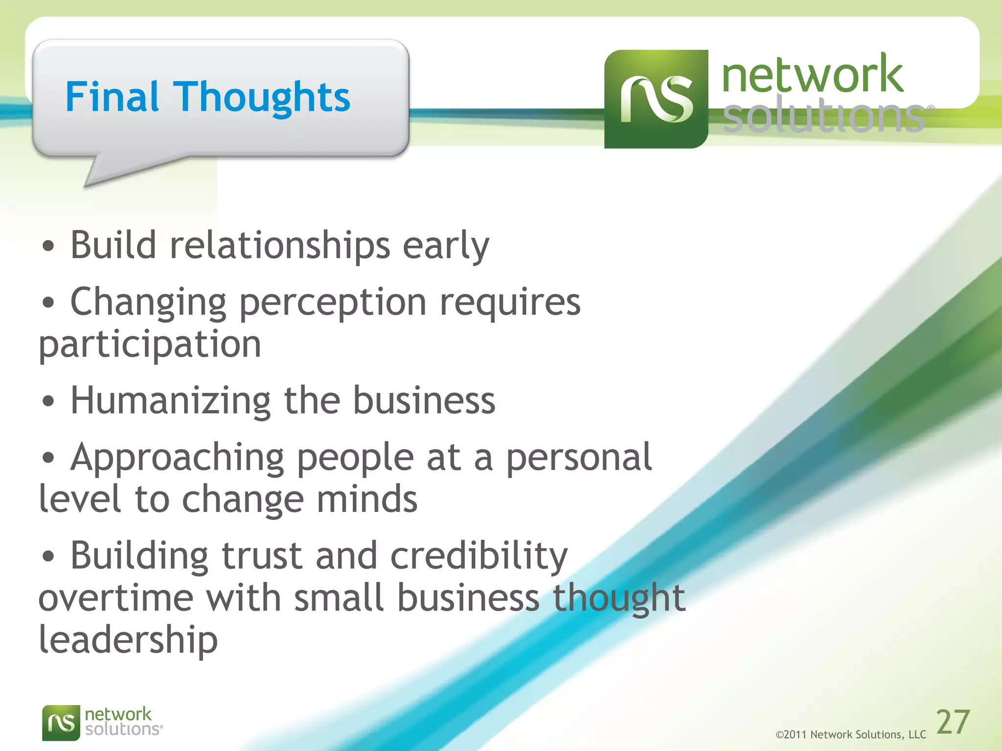 ©2011 Network Solutions, LLC 27©2011 Network Solutions, LLC 27
• Build relationships early
• Changing perception requires
participation
• Humanizing the business
• Approaching people at a personal
level to change minds
• Building trust and credibility
overtime with small business thought
leadership
Final Thoughts
 