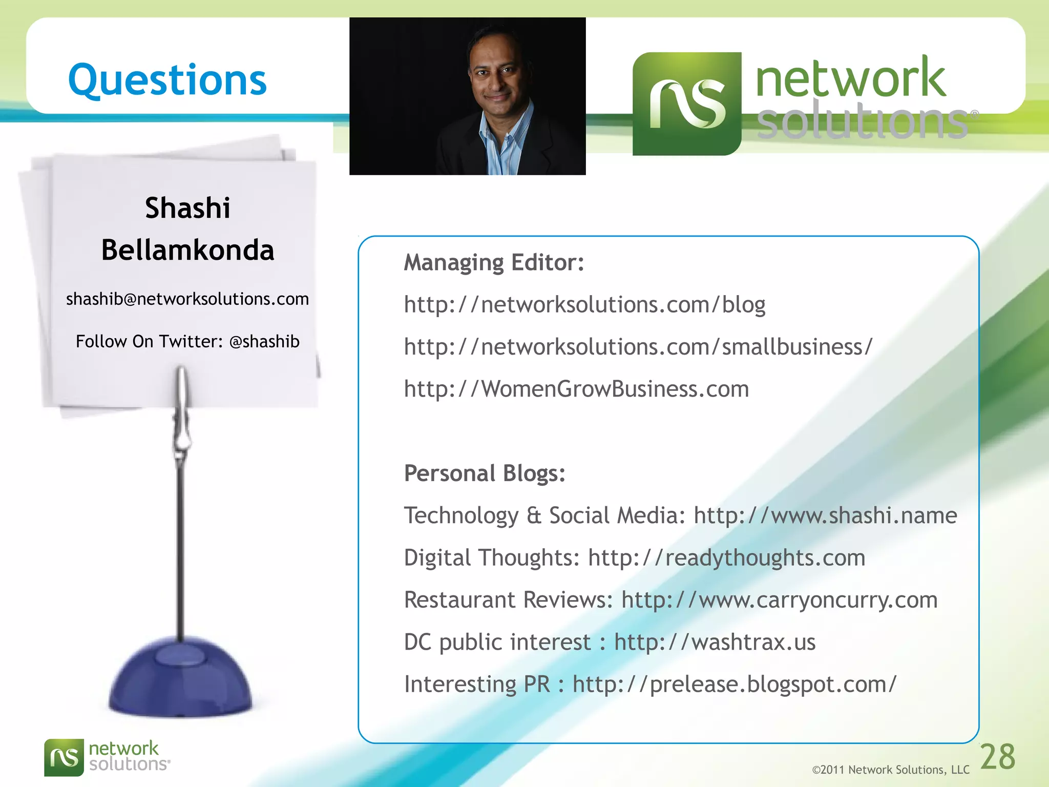 ©2011 Network Solutions, LLC 28©2011 Network Solutions, LLC 28
Questions
Managing Editor:
http://networksolutions.com/blog
http://networksolutions.com/smallbusiness/
http://WomenGrowBusiness.com
Personal Blogs:
Technology & Social Media: http://www.shashi.name
Digital Thoughts: http://readythoughts.com
Restaurant Reviews: http://www.carryoncurry.com
DC public interest : http://washtrax.us
Interesting PR : http://prelease.blogspot.com/
Shashi
Bellamkonda
shashib@networksolutions.com
Follow On Twitter: @shashib
 