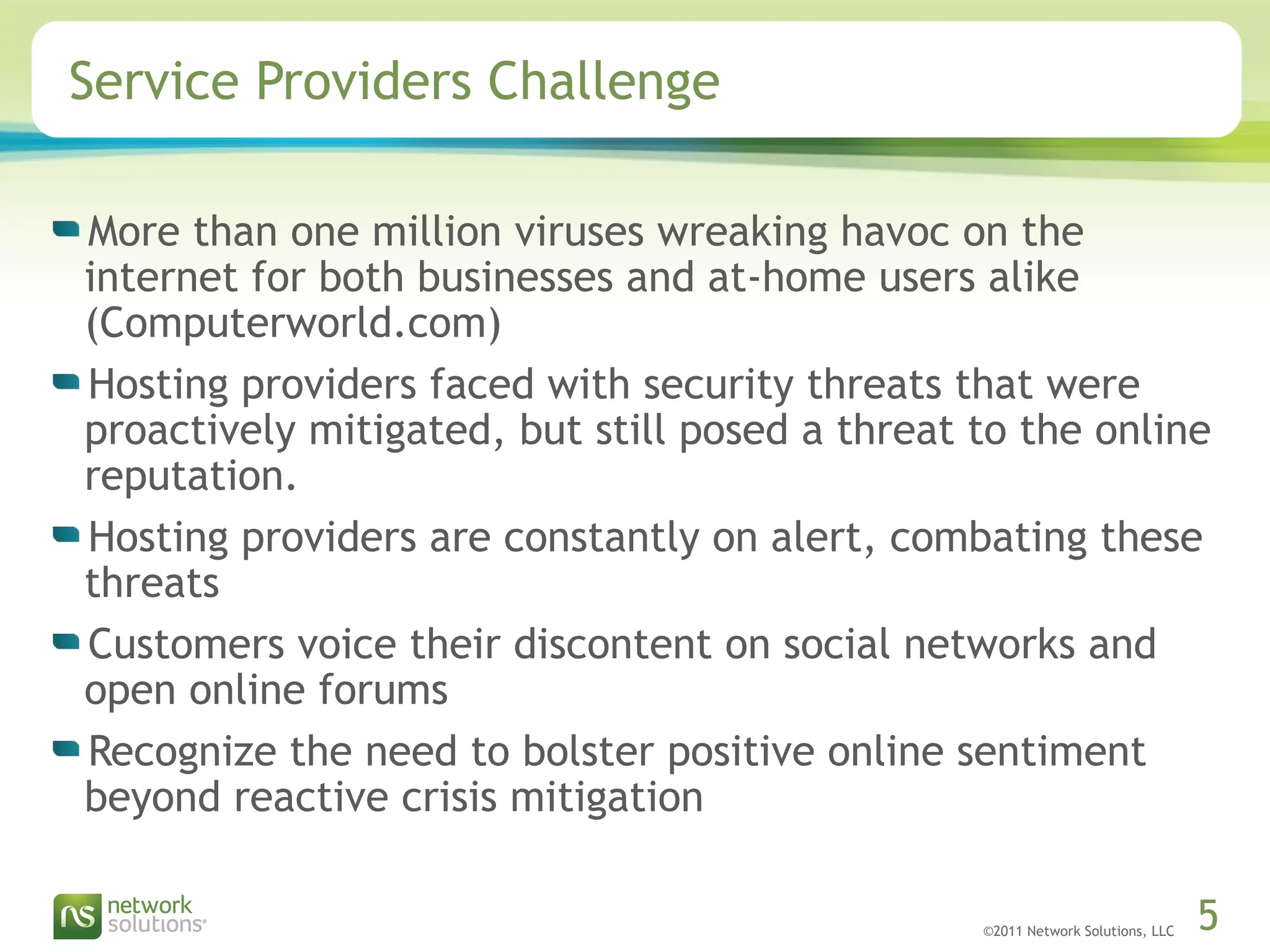 ©2011 Network Solutions, LLC 5
Service Providers Challenge
More than one million viruses wreaking havoc on the
internet for both businesses and at-home users alike
(Computerworld.com)
Hosting providers faced with security threats that were
proactively mitigated, but still posed a threat to the online
reputation.
Hosting providers are constantly on alert, combating these
threats
Customers voice their discontent on social networks and
open online forums
Recognize the need to bolster positive online sentiment
beyond reactive crisis mitigation
 
