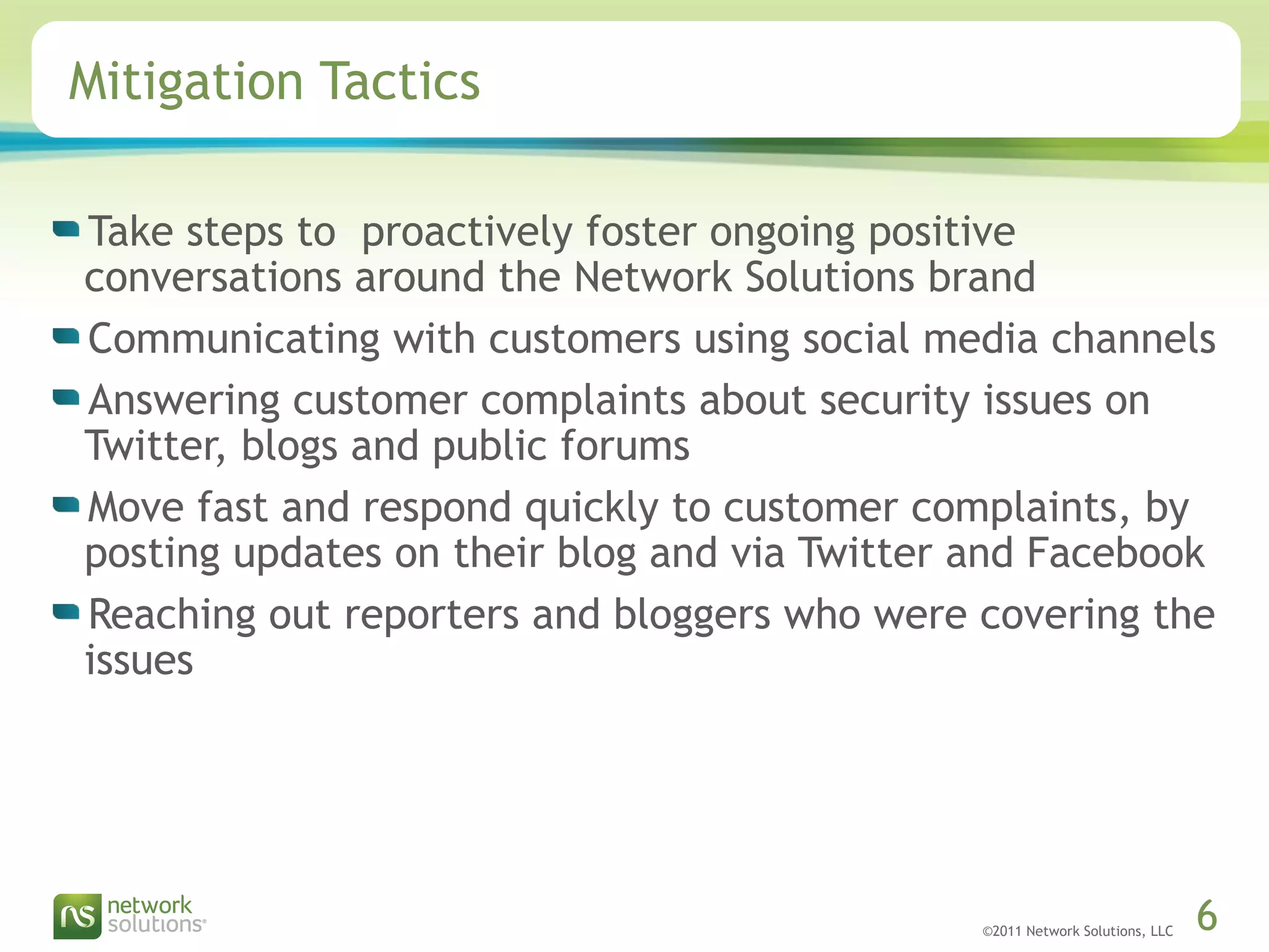 ©2011 Network Solutions, LLC 6
Mitigation Tactics
Take steps to proactively foster ongoing positive
conversations around the Network Solutions brand
Communicating with customers using social media channels
Answering customer complaints about security issues on
Twitter, blogs and public forums
Move fast and respond quickly to customer complaints, by
posting updates on their blog and via Twitter and Facebook
Reaching out reporters and bloggers who were covering the
issues
 