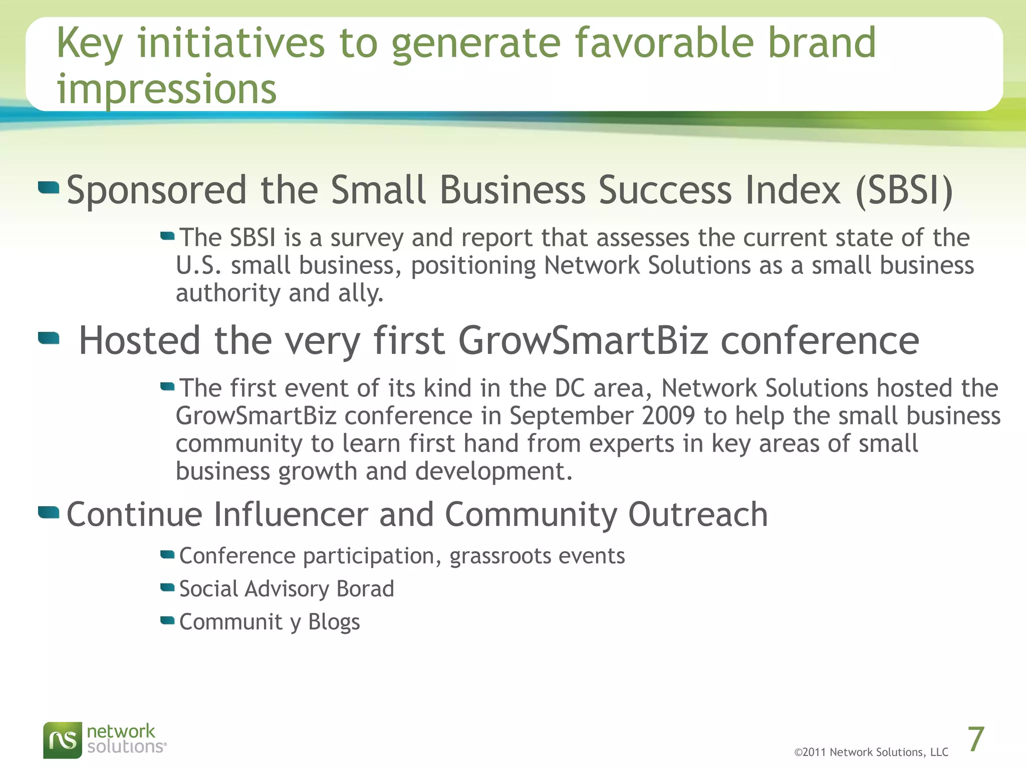 ©2011 Network Solutions, LLC 7
Key initiatives to generate favorable brand
impressions
Sponsored the Small Business Success Index (SBSI)
The SBSI is a survey and report that assesses the current state of the
U.S. small business, positioning Network Solutions as a small business
authority and ally.
 Hosted the very first GrowSmartBiz conference
The first event of its kind in the DC area, Network Solutions hosted the
GrowSmartBiz conference in September 2009 to help the small business
community to learn first hand from experts in key areas of small
business growth and development.
Continue Influencer and Community Outreach
Conference participation, grassroots events
Social Advisory Borad
Communit y Blogs
 