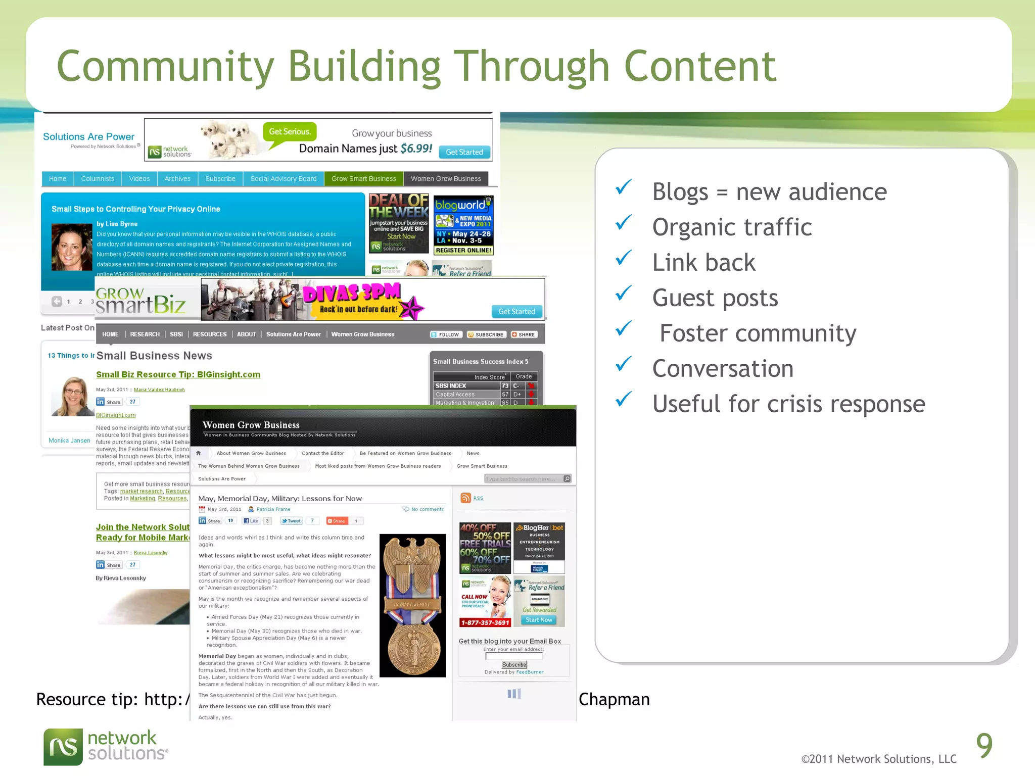 ©2011 Network Solutions, LLC 9
 Blogs = new audience
 Organic traffic
 Link back
 Guest posts
 Foster community
 Conversation
 Useful for crisis response
Community Building Through Content
Resource tip: http://www.contentrulesbook.com/ Ann Handley & CC Chapman
 