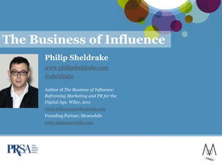 The Business of Influence
      Philip Sheldrake
      www.philipsheldrake.com
      @sheldrake

      Author of The Business of Influence:
      Reframing Marketing and PR for the
      Digital Age, Wiley, 2011
      www.influenceprofessional.com
      Founding Partner, Meanwhile
      www.andmeanwhile.com




                                             1
 