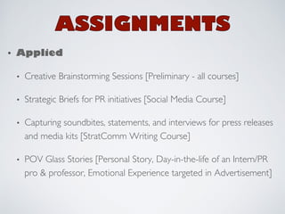 • Applied! 
• Creative Brainstorming Sessions [Preliminary - all courses] 
• Strategic Briefs for PR initiatives [Social Media Course] 
• Capturing soundbites, statements, and interviews for press releases 
and media kits [StratComm Writing Course] 
• POV Glass Stories [Personal Story, Day-in-the-life of an Intern/PR 
pro & professor, Emotional Experience targeted in Advertisement] 
 