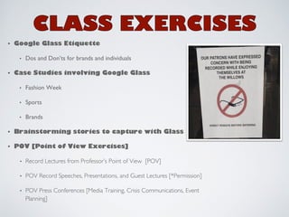 • Google Glass Etiquette! 
• Dos and Don’ts for brands and individuals 
• Case Studies involving Google Glass! 
• Fashion Week 
• Sports 
• Brands 
• Brainstorming stories to capture with Glass! 
• POV [Point of View Exercises]! 
• Record Lectures from Professor’s Point of View [POV] 
• POV Record Speeches, Presentations, and Guest Lectures [*Permission] 
• POV Press Conferences [Media Training, Crisis Communications, Event 
Planning] 
 