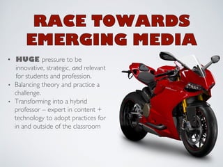 • HUGE pressure to be 
innovative, strategic, and relevant 
for students and profession. 
• Balancing theory and practice a 
challenge. 
• Transforming into a hybrid 
professor – expert in content + 
technology to adopt practices for 
in and outside of the classroom 
 