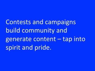 Contests	
 and	
 campaigns	
 
build	
 community	
 and	
 
generate	
 content	
 –	
 tap	
 into	
 
spirit	
 and	
 pride.	
 
 