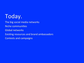 
Today.	
 
The	
 big	
 social	
 media	
 networks	
 
Niche	
 communi8es	
 	
 
Global	
 networks	
 
Exis8ng	
 resources	
 and	
 brand	
 ambassadors	
 
Contests	
 and	
 campaigns	
 
 