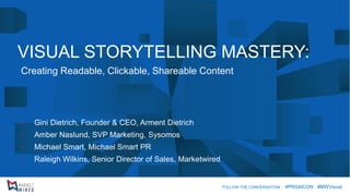 VISUAL STORYTELLING MASTERY: 
Creating Readable, Clickable, Shareable Content 
•Gini Dietrich, Founder & CEO, Arment Dietrich 
•Amber Naslund, SVP Marketing, Sysomos 
•Michael Smart, Michael Smart PR 
•Raleigh Wilkins, Senior Director of Sales, Marketwired 
FOLLOW THE CONVERSATION: #PRSAICON #MWVisual  