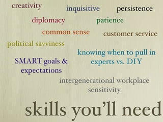 creativity           inquisitive      persistence
        diplomacy              patience
              common sense          customer service
political savviness
                         knowing when to pull in
  SMART goals &             experts vs. DIY
   expectations
              intergenerational workplace
                       sensitivity


     skills you’ll need
 