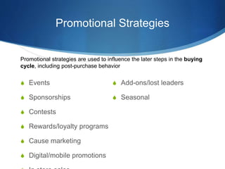 Promotional Strategies
 Events
 Sponsorships
 Contests
 Rewards/loyalty programs
 Cause marketing
 Digital/mobile pr...