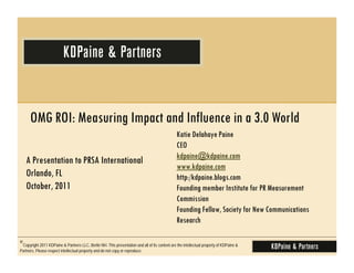 OMG ROI: Measuring Impact and Influence in a 3.0 World
                                                                                                Katie Delahaye Paine
                                                                                                CEO
                                                                                                kdpaine@kdpaine.com
   A Presentation to PRSA International
                                                                                                www.kdpaine.com
   Orlando, FL                                                                                  http:/kdpaine.blogs.com
   October, 2011                                                                                Founding member Institute for PR Measurement
                                                                                                Commission
                                                                                                Founding Fellow, Society for New Communications
                                                                                                Research

©Copyright 2011 KDPaine & Partners LLC, Berlin NH. This presentation and all of its content are the intellectual property of KDPaine &
Partners. Please respect intellectual property and do not copy or reproduce.
 