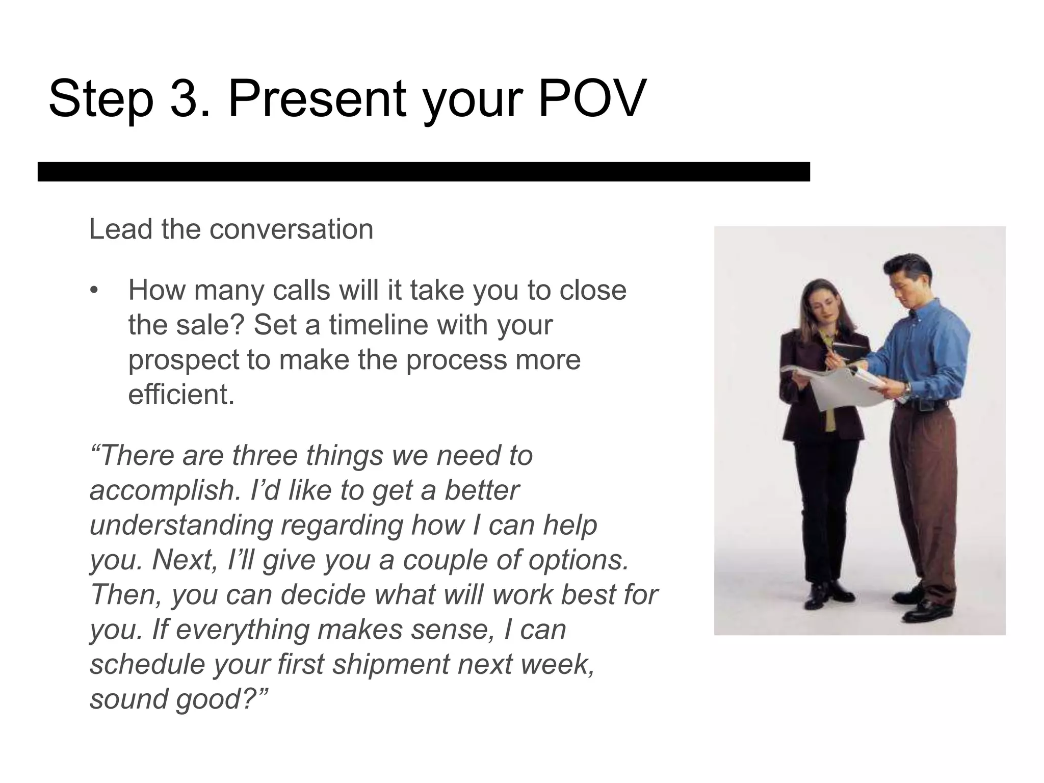 Step 3. Present your POV

 Lead the conversation

 • How many calls will it take you to close
   the sale? Set a timeline with your
   prospect to make the process more
   efficient.

 “There are three things we need to
 accomplish.3. Match and a better
               I’d like to get
               Present the
 understanding regarding how I can help
 you. Next, I’ll give you a couple of options.
                 Solution
 Then, you can decide what will work best for
 you. If everything makes sense, I 4. Ask for the Sale
                                     can
 schedule your first shipment next week, Answer
                                        and
 sound good?”                           Objections
 