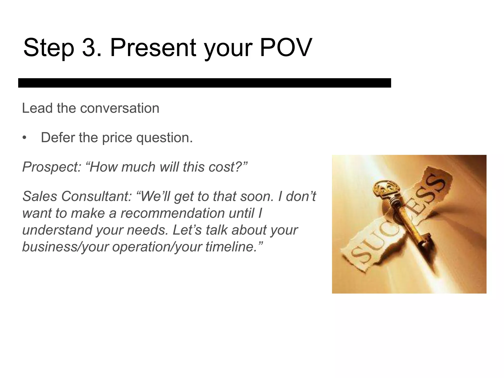 Step 3. Present your POV

Lead the conversation

• Defer the price question.

Prospect: “How much will this cost?”

Sales Consultant: “We’ll get to that soon. I don’t
want to make a recommendation until I
understand your needs. and talk about your
              3. Match Let’s
business/your operation/your timeline.”
               Present the
                  Solution

                                       4. Ask for the Sale
                                           and Answer
                                           Objections
 