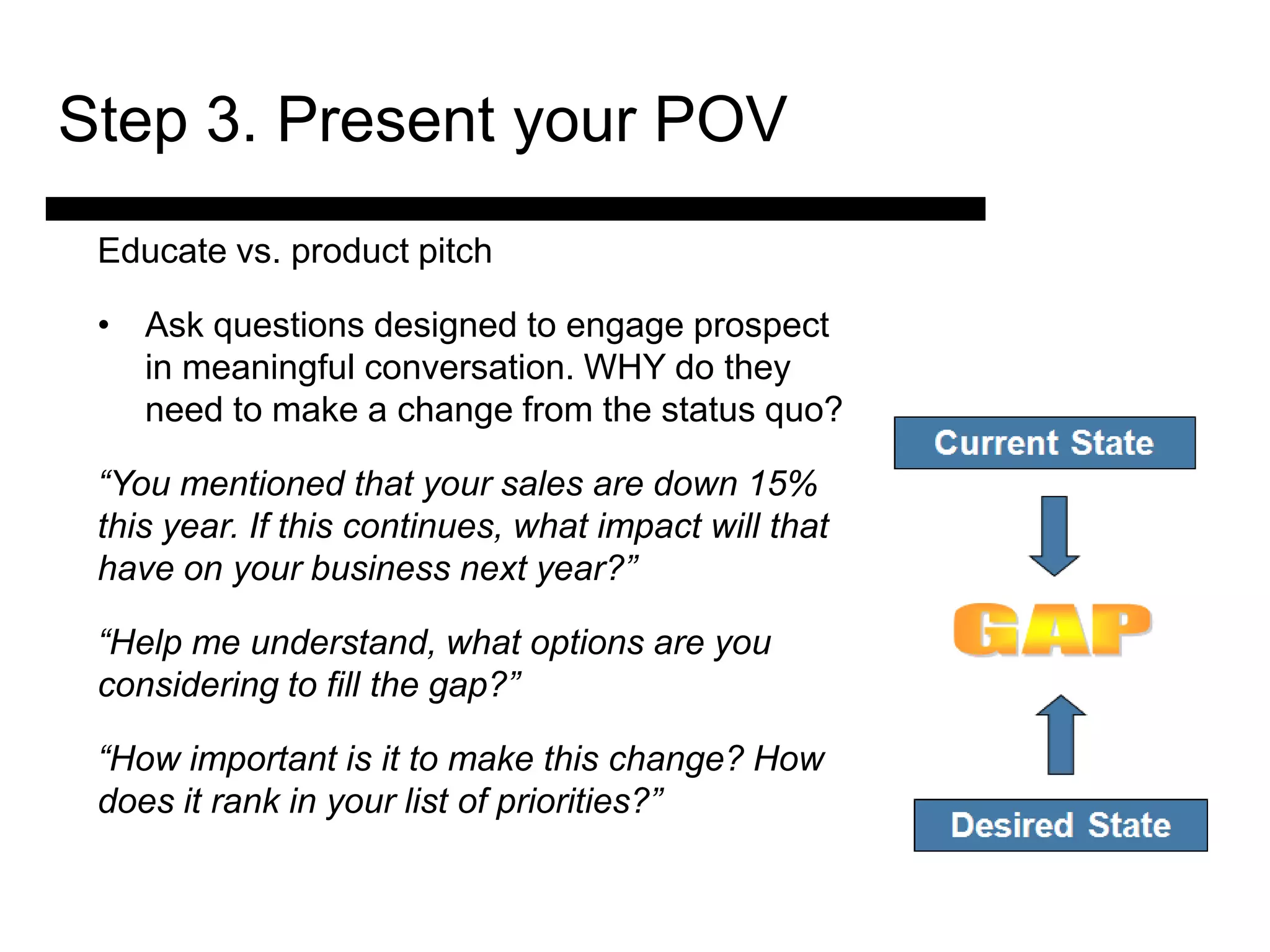 Step 3. Present your POV
 Educate vs. product pitch

 • Ask questions designed to engage prospect
   in meaningful conversation. WHY do they
   need to make a change from the status quo?

 “You mentioned that your sales are down 15%
 this year. If this continues, what impact will that
 have on your business next year?”
                3. Match and
 “Help me understand,the options are you
                 Present what
 considering to fill the gap?”
                   Solution

 “How important is it to make this change? How Sale
                                        4. Ask for the
 does it rank in your list of priorities?” and Answer
                                         Objections
 