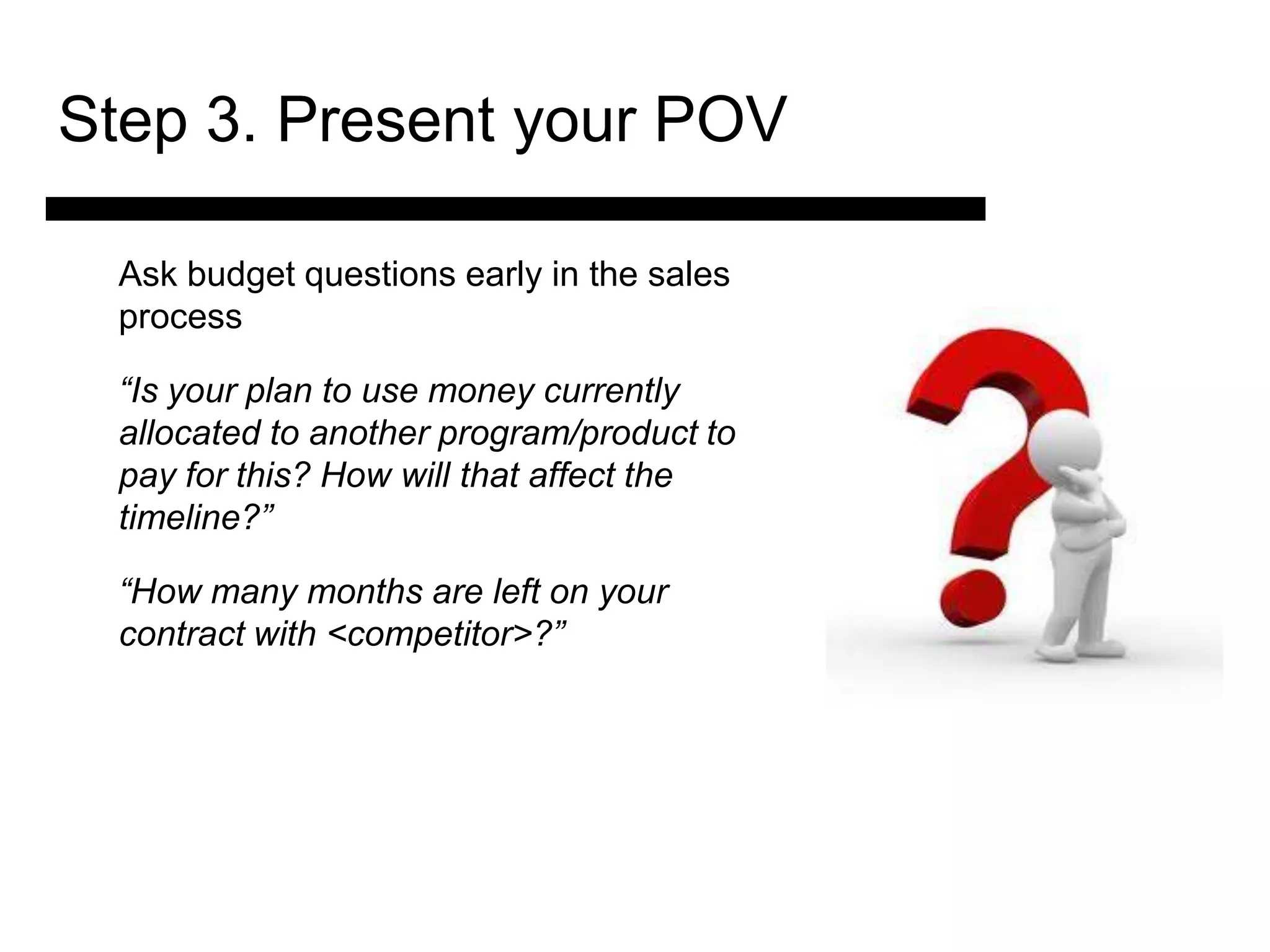 Step 3. Present your POV

 Ask budget questions early in the sales
 process

 “Is your plan to use money currently
 allocated to another program/product to
 pay for this? How will that affect the
 timeline?”

 “How many months are left on your
            3. Match and
 contract with <competitor>?”
             Present the
               Solution

                                 4. Ask for the Sale
                                     and Answer
                                     Objections
 
