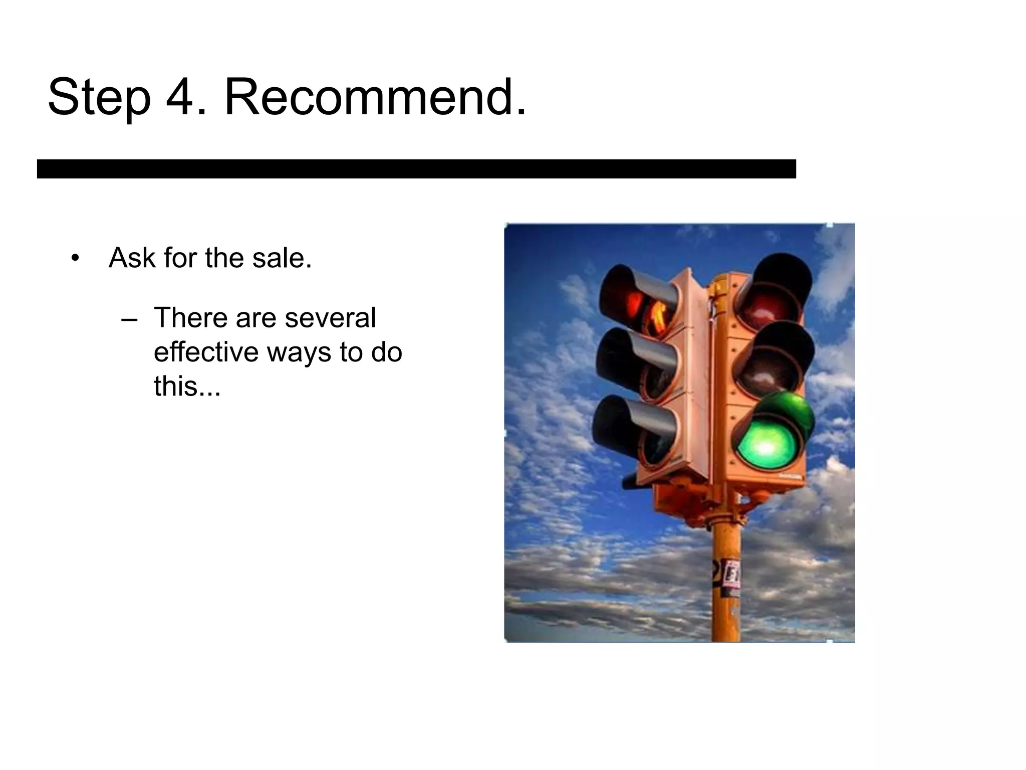 Step 4. Recommend.

• Ask for the sale.

    – There are several
      effective ways to do
      this...


            3. Match and
             Present the
               Solution

                             4. Ask for the Sale
                                 and Answer
                                 Objections
 