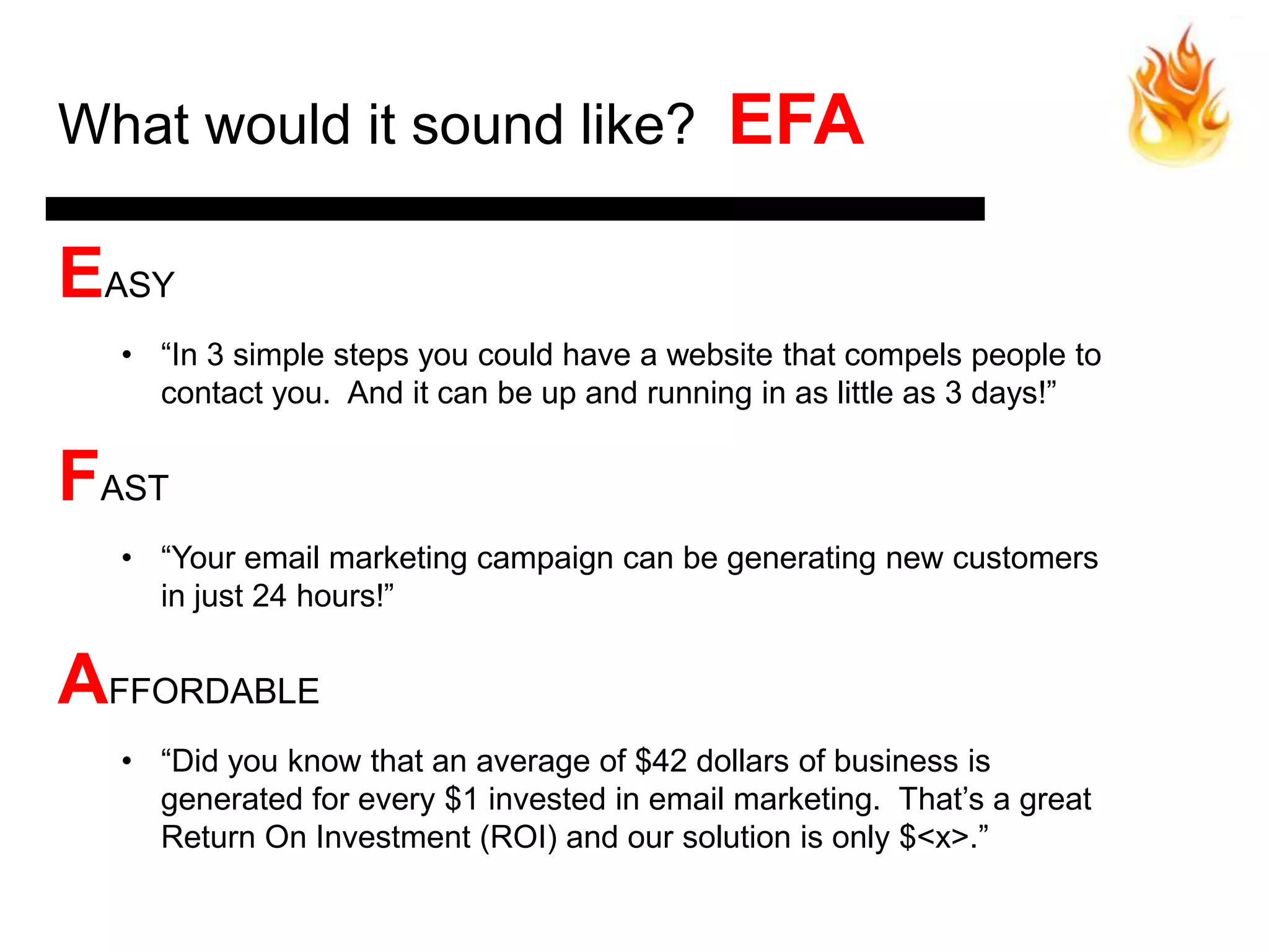 What would it sound like?                   EFA

EASY
  • ―In 3 simple steps you could have a website that compels people to
    contact you. And it can be up and running in as little as 3 days!‖


FAST
  • ―Your email marketing campaign can be generating new customers
    in just 24 hours!‖


AFFORDABLE
  • ―Did you know that an average of $42 dollars of business is
    generated for every $1 invested in email marketing. That’s a great
    Return On Investment (ROI) and our solution is only $<x>.‖
 