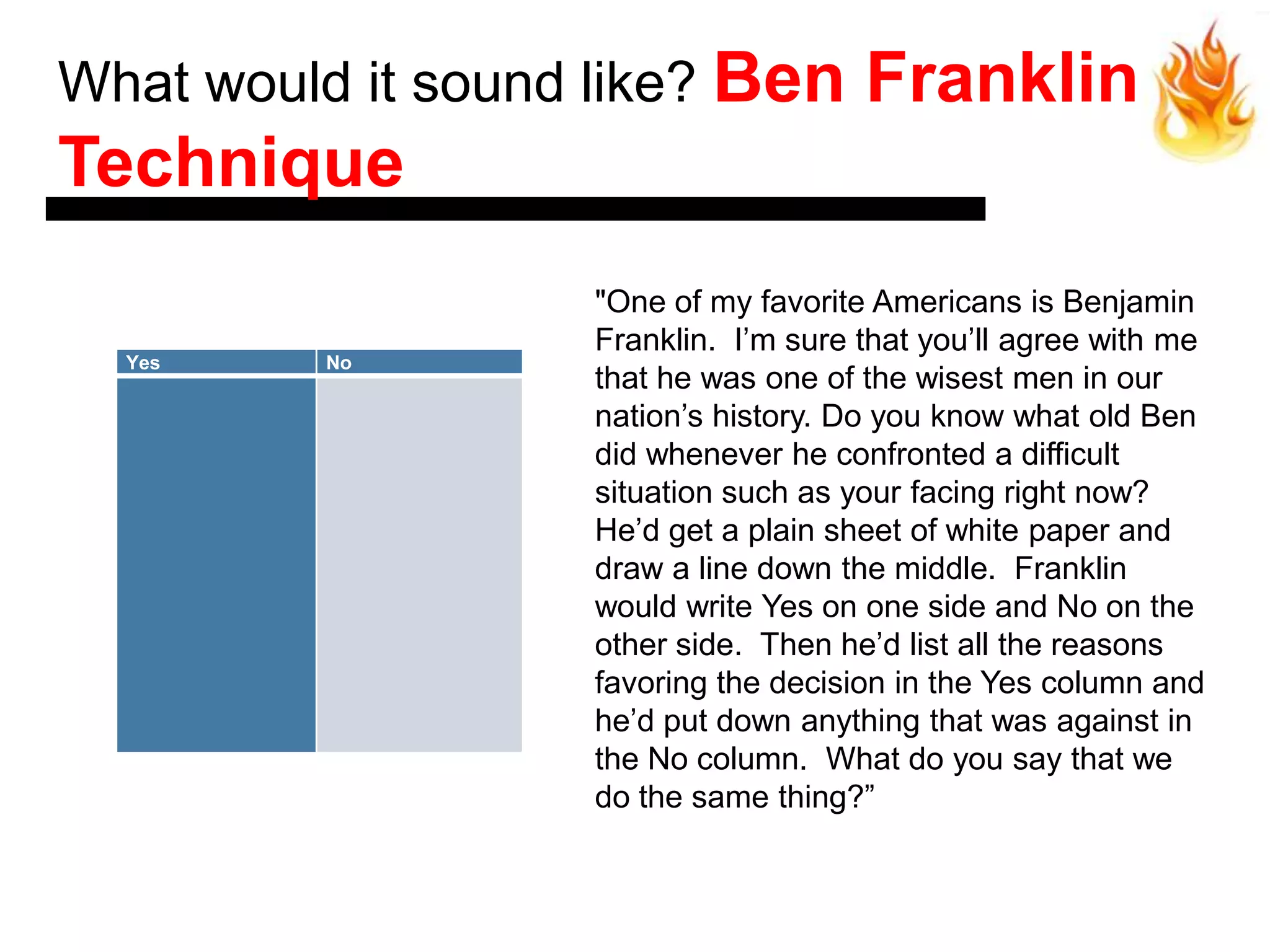 What would it sound like? Ben         Franklin
Technique
                   "One of my favorite Americans is Benjamin
                   Franklin. I’m sure that you’ll agree with me
  Yes    No
                   that he was one of the wisest men in our
                   nation’s history. Do you know what old Ben
                   did whenever he confronted a difficult
                   situation such as your facing right now?
                   He’d get a plain sheet of white paper and
                   draw a line down the middle. Franklin
                   would write Yes on one side and No on the
                   other side. Then he’d list all the reasons
                   favoring the decision in the Yes column and
                   he’d put down anything that was against in
                   the No column. What do you say that we
                   do the same thing?‖
 