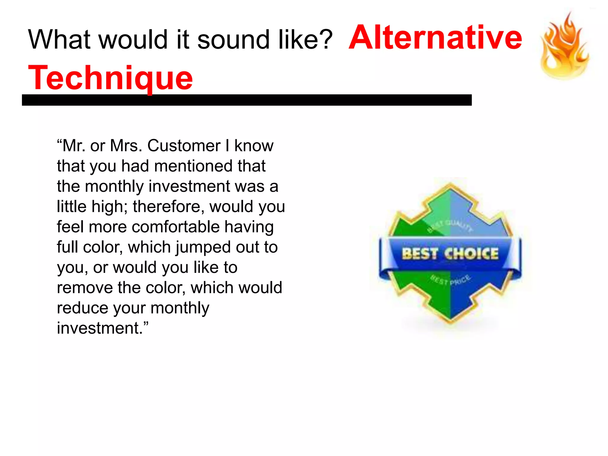 What would it sound like?             Alternative
Technique
  ―Mr. or Mrs. Customer I know
  that you had mentioned that
  the monthly investment was a
  little high; therefore, would you
  feel more comfortable having
  full color, which jumped out to
  you, or would you like to
  remove the color, which would
  reduce your monthly
  investment.‖
 