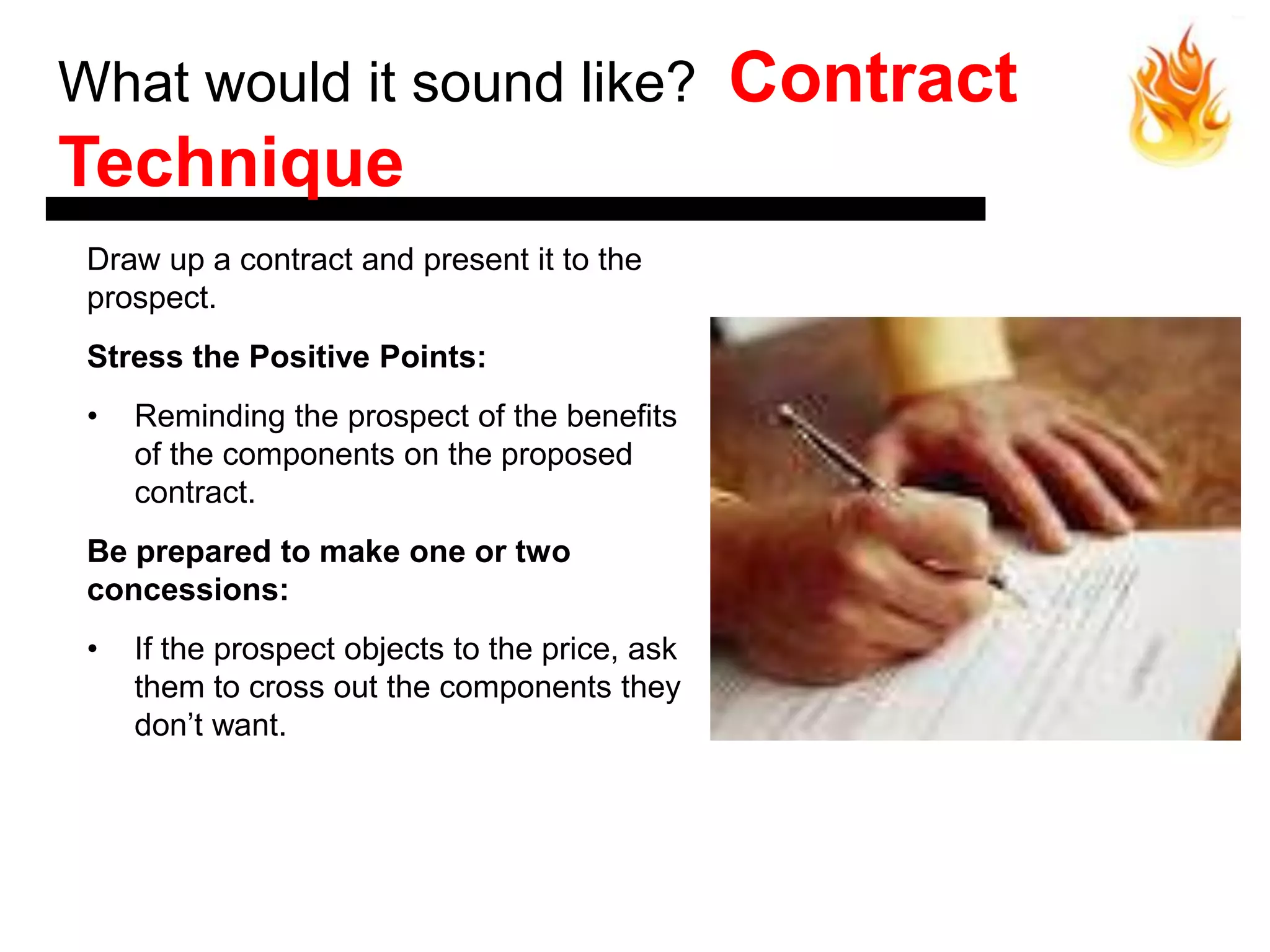What would it sound like?                        Contract
Technique
 Draw up a contract and present it to the
 prospect.
 Stress the Positive Points:
 •   Reminding the prospect of the benefits
     of the components on the proposed
     contract.
 Be prepared to make one or two
 concessions:
 •   If the prospect objects to the price, ask
     them to cross out the components they
     don’t want.
 