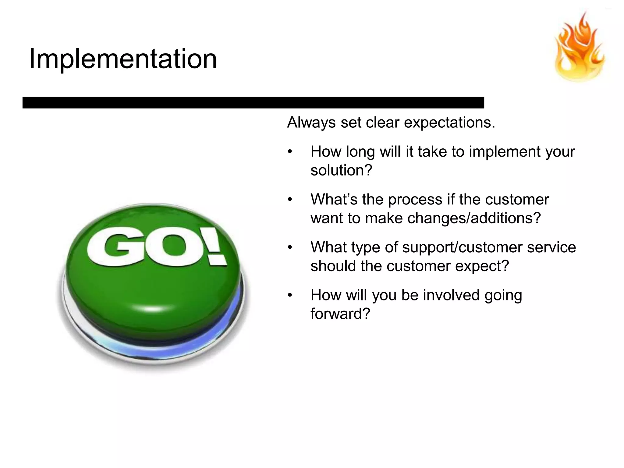 Implementation

                 Always set clear expectations.
                 •   How long will it take to implement your
                     solution?
                 •   What’s the process if the customer
                     want to make changes/additions?
                 •   What type of support/customer service
                     should the customer expect?
                 •   How will you be involved going
                     forward?
 