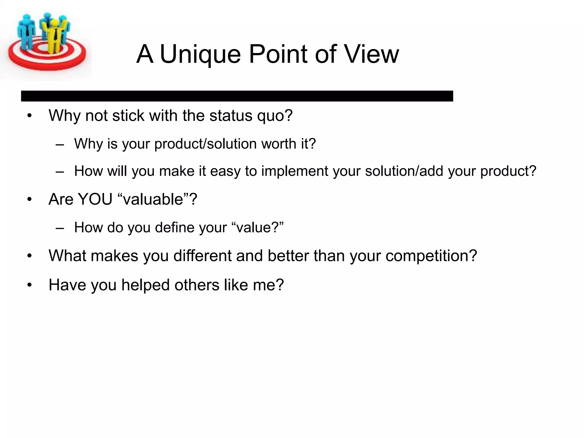A Unique Point of View

• Why not stick with the status quo?
   – Why is your product/solution worth it?
   – How will you make it easy to implement your solution/add your product?
• Are YOU ―valuable‖?
   – How do you define your ―value?‖
• What makes you different and better than your competition?
• Have you helped others like me?
 