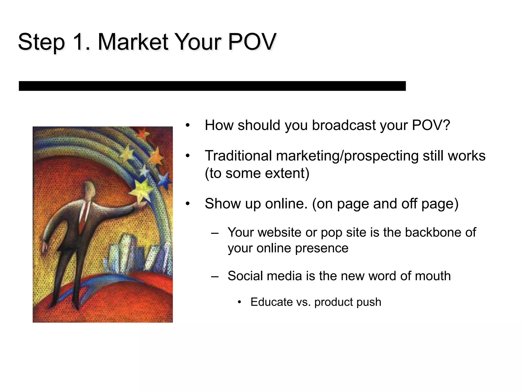 Step 1. Market Your POV


              • How should you broadcast your POV?

              • Traditional marketing/prospecting still works
                (to some extent)

              • Show up online. (on page and off page)
                  – Your website or pop site is the backbone of
                    your online presence

                  – Social media is the new word of mouth
                      • Educate vs. product push
 